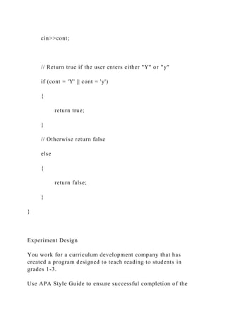 cin>>cont;
// Return true if the user enters either "Y" or "y"
if (cont = 'Y' || cont = 'y')
{
return true;
}
// Otherwise return false
else
{
return false;
}
}
Experiment Design
You work for a curriculum development company that has
created a program designed to teach reading to students in
grades 1-3.
Use APA Style Guide to ensure successful completion of the
 