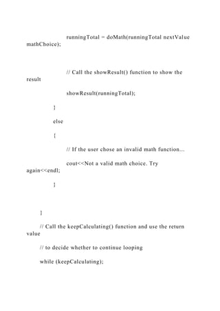 runningTotal = doMath(runningTotal nextValue
mathChoice);
// Call the showResult() function to show the
result
showResult(runningTotal);
}
else
{
// If the user chose an invalid math function...
cout<<Not a valid math choice. Try
again<<endl;
}
}
// Call the keepCalculating() function and use the return
value
// to decide whether to continue looping
while (keepCalculating);
 