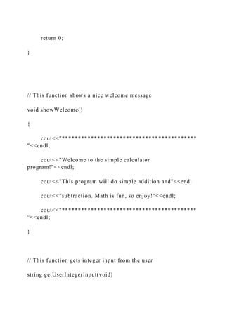 return 0;
}
// This function shows a nice welcome message
void showWelcome()
{
cout<<"******************************************
"<<endl;
cout<<"Welcome to the simple calculator
program!"<<endl;
cout<<"This program will do simple addition and"<<endl
cout<<"subtraction. Math is fun, so enjoy!"<<endl;
cout<<"******************************************
"<<endl;
}
// This function gets integer input from the user
string getUserIntegerInput(void)
 