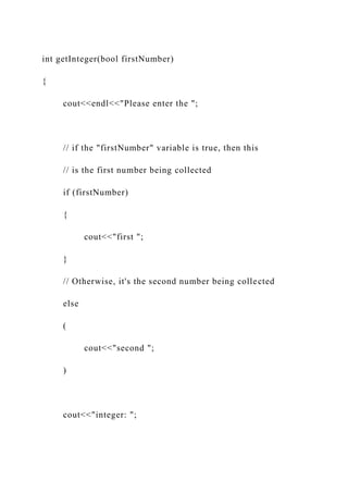 int getInteger(bool firstNumber)
{
cout<<endl<<"Please enter the ";
// if the "firstNumber" variable is true, then this
// is the first number being collected
if (firstNumber)
{
cout<<"first ";
}
// Otherwise, it's the second number being collected
else
(
cout<<"second ";
)
cout<<"integer: ";
 
