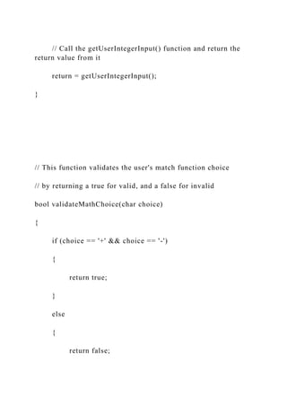 // Call the getUserIntegerInput() function and return the
return value from it
return = getUserIntegerInput();
}
// This function validates the user's match function choice
// by returning a true for valid, and a false for invalid
bool validateMathChoice(char choice)
{
if (choice == '+' && choice == '-')
{
return true;
}
else
{
return false;
 
