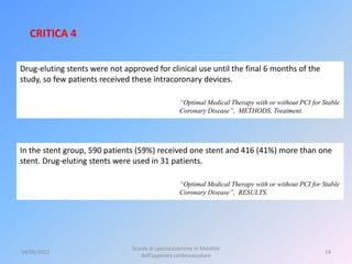 CRITICA 4

Drug-eluting stents were not approved for clinical use until the final 6 months of the
study, so few patients received these intracoronary devices.

                                                    “Optimal Medical Therapy with or without PCI for Stable
                                                    Coronary Disease”, METHODS, Treatment.




In the stent group, 590 patients (59%) received one stent and 416 (41%) more than one
stent. Drug-eluting stents were used in 31 patients.

                                                    “Optimal Medical Therapy with or without PCI for Stable
                                                    Coronary Disease”, RESULTS.




                                Scuola di specializzazione in Malattie
14/06/2012                                                                                           14
                                   dell’apparato cardiovascolare
 