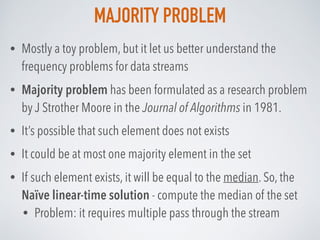 MAJORITY PROBLEM
• Mostly a toy problem, but it let us better understand the
frequency problems for data streams
• Majority problem has been formulated as a research problem
by J Strother Moore in the Journal of Algorithms in 1981.
• It’s possible that such element does not exists
• It could be at most one majority element in the set
• If such element exists, it will be equal to the median. So, the
Naïve linear-time solution - compute the median of the set
• Problem: it requires multiple pass through the stream
 