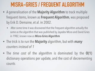 MISRA-GRIES / FREQUENT ALGORITHM
• A generalisation of the Majority Algorithm to track multiple
frequent items, known as Frequent Algorithm, was proposed
by Erik D. Demaine, et al. in 2002.
• After some time it was discovered that the Frequent algorithm actually the
same as the algorithm that was published by Jayadev Misra and David Gries
in 1982, known now as Misra-Gries Algorithm
• The trick is to run the Majority algorithm, but with many
counters instead of 1
• The time cost of the algorithm is dominated by the O(1)
dictionary operations per update, and the cost of decrementing
counts
 