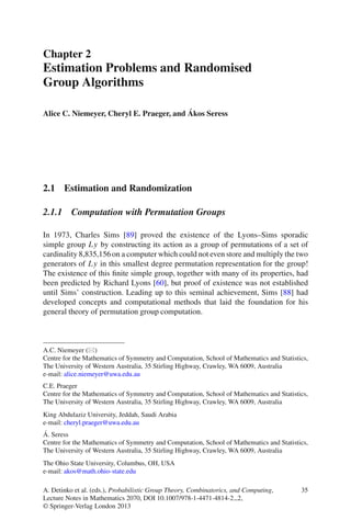 Chapter 2
Estimation Problems and Randomised
Group Algorithms

                                          ´
Alice C. Niemeyer, Cheryl E. Praeger, and Akos Seress




2.1 Estimation and Randomization

2.1.1 Computation with Permutation Groups

In 1973, Charles Sims [89] proved the existence of the Lyons–Sims sporadic
simple group Ly by constructing its action as a group of permutations of a set of
cardinality 8,835,156 on a computer which could not even store and multiply the two
generators of Ly in this smallest degree permutation representation for the group!
The existence of this ﬁnite simple group, together with many of its properties, had
been predicted by Richard Lyons [60], but proof of existence was not established
until Sims’ construction. Leading up to this seminal achievement, Sims [88] had
developed concepts and computational methods that laid the foundation for his
general theory of permutation group computation.



A.C. Niemeyer ( )
Centre for the Mathematics of Symmetry and Computation, School of Mathematics and Statistics,
The University of Western Australia, 35 Stirling Highway, Crawley, WA 6009, Australia
e-mail: alice.niemeyer@uwa.edu.au
C.E. Praeger
Centre for the Mathematics of Symmetry and Computation, School of Mathematics and Statistics,
The University of Western Australia, 35 Stirling Highway, Crawley, WA 6009, Australia
King Abdulaziz University, Jeddah, Saudi Arabia
e-mail: cheryl.praeger@uwa.edu.au
´
A. Seress
Centre for the Mathematics of Symmetry and Computation, School of Mathematics and Statistics,
The University of Western Australia, 35 Stirling Highway, Crawley, WA 6009, Australia
The Ohio State University, Columbus, OH, USA
e-mail: akos@math.ohio-state.edu

A. Detinko et al. (eds.), Probabilistic Group Theory, Combinatorics, and Computing,       35
Lecture Notes in Mathematics 2070, DOI 10.1007/978-1-4471-4814-2 2,
© Springer-Verlag London 2013
 