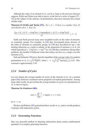 44                                                                 A.C. Niemeyer et al.


   Although the order of an element in Sn can be as large as the previous theorem
suggests, Erd˝ s and Tur´ n were able to prove, in the ﬁrst of a series of papers [27–
             o          a
32] on the subject of the statistics of permutations, that most elements have much
smaller order.
Theorem 2.5 (Erd˝ s and Tur´ n [27]). For "; ı > 0 there is a number N0 ."; ı/
                   o           a
such that for all n N0 ."; ı/,

     jfg 2 Sn j .1=2   "/ log2 .n/ Ä log.ord.g// Ä .1=2 C "/ log2 .n/gj
                                                                            1   ı:
                                      nŠ
   Erd˝ s and Tur´ n proved many more insightful results on the order of elements
       o         a
in symmetric groups. For example, in [28] they investigated prime divisors of
the order of elements in symmetric groups. In [29] they described for any x the
limiting behaviour as n tends to inﬁnity of the proportion of elements g in Sn for
which log.ord.g// Ä 1 log2 .n/ C x log3=2 .n/. In [30] they considered, among other
                      2
problems, the number of different values that ord.g/ can have as g ranges over the
elements of Sn .
   Goh and Schmutz [39] prove that the logarithm of the average order of a random
                                                    q R
                        p                                 1
permutation in Sn is c n= log.n/, where c D 2 2 0 log log 1 e t dt. This
                                                                       e
constant is approximately 2:99.


2.2.4 Number of Cycles

Let a.n/ denote the average number of cycles of the elements in Sn . In a seminal
paper [40], Gonˇ arov examined various properties of random permutations. Among
                 c
many other results, he proved that the average number of cycles of a permutation in
Sn is close to log.n/.
Theorem 2.6 (Gonˇ arov [40]).
                c

                                 X1
                                 n
                        a.n/ D              D log.n/ C   C o.1/
                                 i D1
                                        i

for n ! 1.
   Plesken and Robertz [82] generalised these results to An and to wreath products
of groups with imprimitive action.


2.2.5 Generating Functions

One very powerful method of obtaining information about certain combinatorial
quantities is to employ generating functions.
 