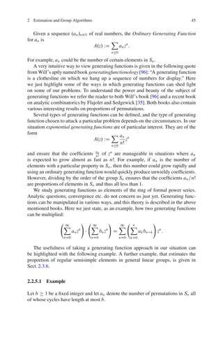 2 Estimation and Group Algorithms                                                          45


   Given a sequence .an /n2N of real numbers, the Ordinary Generating Function
for an is                              X
                               A.z/ WD     an zn :
                                                n 0

For example, an could be the number of certain elements in Sn .
   A very intuitive way to view generating functions is given in the following quote
from Wilf’s aptly named book generatingfunctionology [96]: “A generating function
is a clothesline on which we hang up a sequence of numbers for display.” Here
we just highlight some of the ways in which generating functions can shed light
on some of our problems. To understand the power and beauty of the subject of
generating functions we refer the reader to both Wilf’s book [96] and a recent book
on analytic combinatorics by Flajolet and Sedgewick [35]. Both books also contain
various interesting results on proportions of permutations.
   Several types of generating functions can be deﬁned, and the type of generating
function chosen to attack a particular problem depends on the circumstances. In our
situation exponential generating functions are of particular interest. They are of the
form                                       X an
                                  A.z/ WD         zn
                                           n 0
                                               nŠ

and ensure that the coefﬁcients an of zn are manageable in situations where an
                                  nŠ
is expected to grow almost as fast as nŠ. For example, if an is the number of
elements with a particular property in Sn ; then this number could grow rapidly and
using an ordinary generating function would quickly produce unwieldy coefﬁcients.
However, dividing by the order of the group Sn ensures that the coefﬁcients an =nŠ
are proportions of elements in Sn and thus all less than 1.
   We study generating functions as elements of the ring of formal power series.
Analytic questions, convergence etc. do not concern us just yet. Generating func-
tions can be manipulated in various ways, and this theory is described in the above
mentioned books. Here we just state, as an example, how two generating functions
can be multiplied:
                               !                !                               !
                  X
                  1                X
                                   1                    X X
                                                        1 n
                           n
                        an z                n
                                         bn z       D               ak bn   k       zn :
                  nD0              nD0                  nD0   kD0

   The usefulness of taking a generating function approach in our situation can
be highlighted with the following example. A further example, that estimates the
proportion of regular semisimple elements in general linear groups, is given in
Sect. 2.3.6.

2.2.5.1 Example

Let b 1 be a ﬁxed integer and let an denote the number of permutations in Sn all
of whose cycles have length at most b.
 