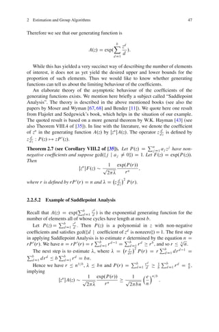 2 Estimation and Group Algorithms                                                47


Therefore we see that our generating function is

                                             X zd
                                             b
                               A.z/ D exp.              /:
                                                    d
                                             d D1

     While this has yielded a very succinct way of describing the number of elements
of interest, it does not as yet yield the desired upper and lower bounds for the
proportion of such elements. Thus we would like to know whether generating
functions can tell us about the limiting behaviour of the coefﬁcients.
     An elaborate theory of the asymptotic behaviour of the coefﬁcients of the
generating functions exists. We mention here brieﬂy a subject called “Saddlepoint
Analysis”. The theory is described in the above mentioned books (see also the
papers by Moser and Wyman [67, 68] and Bender [11]). We quote here one result
from Flajolet and Sedgewick’s book, which helps in the situation of our example.
The quoted result is based on a more general theorem by W.K. Hayman [43] (see
also Theorem VIII.4 of [35]). In line with the literature, we denote the coefﬁcient
                                                                     d
of zn in the generating function A.z/ by Œzn A.z/. The operator z d z is deﬁned by
z d z W P .z/ 7! zP .z/.
  d                0

                                                               P
Theorem 2.7 (see Corollary VIII.2 of [35]). Let P .z/ D n D1 aj zj have non-
                                                                  j
negative coefﬁcients and suppose gcd.fj j aj 6D 0g/ D 1. Let F .z/ D exp.P .z//.
Then
                                           1 exp.P .r//
                            Œzn F .z/ p                  ;
                                          2         rn
                                                    2
where r is deﬁned by rP 0 .r/ D n and   D z dz
                                            d
                                                        P .r/.


2.2.5.2 Example of Saddlepoint Analysis
                            P     d
Recall that A.z/ D exp. b D1 zd / is the exponential generating function for the
                             d
number of elements all of whose cycles have length at most b.
                P         d
   Let P .z/ D b D1 zd . Then P .z/ is a polynomial in z with non-negative
                    d
coefﬁcients and satisﬁes gcd.fd j coefﬁcient of zd is nonzerog/ D 1. The ﬁrst step
in applying Saddlepoint Analysis P to estimate rP
                                    is           determined by the equation n D
                                                                             p
rP 0 .r/. We have n D rP 0 .r/ D r b D1 r d 1 D b D1 r d r b ; and so r Ä b n.
                                       d          d
                                                  r 2              Pb
   The next step is to estimate , where D r dr P .r/ D r d D1 dr d 1 D
Pb              Pb
   d D1 dr Ä b      d D1 r D bn.
           d              d
                                                    P      d      1 Pb
   Hence we have r Ä n1=b , Ä bn and P .r/ D b D1 rd  d           b  d D1 r D b ;
                                                                           d    n

implying
                               1 exp.P .r//         1      e Án=b
                 Œzn A.z/ p                    p                  :
                               2         rn        2 bn n
 
