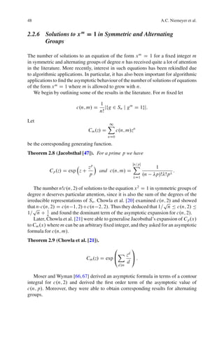 48                                                                 A.C. Niemeyer et al.


2.2.6 Solutions to x m D 1 in Symmetric and Alternating
      Groups

The number of solutions to an equation of the form x m D 1 for a ﬁxed integer m
in symmetric and alternating groups of degree n has received quite a lot of attention
in the literature. More recently, interest in such equations has been rekindled due
to algorithmic applications. In particular, it has also been important for algorithmic
applications to ﬁnd the asymptotic behaviour of the number of solutions of equations
of the form x m D 1 where m is allowed to grow with n.
   We begin by outlining some of the results in the literature. For m ﬁxed let

                                    1
                        c.n; m/ D      jfg 2 Sn j g m D 1gj:
                                    nŠ
Let
                                         X
                                         1
                              Cm .z/ D         c.n; m/zn
                                         nD0

be the corresponding generating function.
Theorem 2.8 (Jacobsthal [47]). For a prime p we have

                              zp Á               X
                                                 Œn=p
                                                                 1
           Cp .z/ D exp z C        and c.n; m/ D                        :
                              p                        .n        p/Š Šp
                                                            D1


    The number nŠc.n; 2/ of solutions to the equation x 2 D 1 in symmetric groups of
degree n deserves particular attention, since it is also the sum of the degrees of the
irreducible representations of Sn . Chowla et al. [20] examined c.n; 2/ and showed
                                                                      p
that n c.n; 2/ D c.n 1; 2/Cc.n 2; 2/. Thus they deduced that 1= n Ä c.n; 2/ Ä
   p
1= n C n and found the dominant term of the asymptotic expansion for c.n; 2/.
           1

    Later, Chowla et al. [21] were able to generalise Jacobsthal’s expansion of Cp .x/
to Cm .x/ where m can be an arbitrary ﬁxed integer, and they asked for an asymptotic
formula for c.n; m/.
Theorem 2.9 (Chowla et al. [21]).
                                            0              1
                                                X zd
                             Cm .z/ D exp @                A:
                                                       d
                                                d jm


   Moser and Wyman [66, 67] derived an asymptotic formula in terms of a contour
integral for c.n; 2/ and derived the ﬁrst order term of the asymptotic value of
c.n; p/. Moreover, they were able to obtain corresponding results for alternating
groups.
 