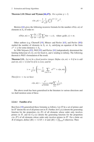 2 Estimation and Group Algorithms                                                     49


Theorem 2.10 (Moser and Wyman [66, 67]). For a prime p > 2,

                                       1 1 n Án.1         1
                                                          p/
                                                                 1
                                                                 p
                             c.n; p/     p                     en :
                                       nŠ p e

   Herrera [44] gives the following recursive formula for the number nŠb.n; m/ of
elements in Sn of order m:
                       X .n        1/Š X
         nŠb.n; m/ D                     b.n      s; t/; where gcd.t; s/ D m:
                         s
                              .n   s/Š t

   Other authors (e.g. Chernoff [19], Mineev and Pavlov [63], and Pavlov [80])
studied the number of elements in Sn or An satisfying an equation of the form
x m D a for some element a 2 Sn .
   In 1986 Volynets [92], Wilf [95] and Pavlov [81] independently determined the
limiting behaviour of c.n; m/ for ﬁxed m, and n tending to inﬁnity. The following
theorem is Wilf’s formulation of the result.
Theorem 2.11. Let m be a ﬁxed positive integer. Deﬁne ".n; m/ D 0 if m is odd
and ".n; m/ D 1=.2m2n/ if m is even; and let
                          0                                           1
                        1 @     1           X
                     D 1=m 1 C                        nd=n C ".n; m/A :
                      n        nm
                                          d jm;d <m


Then for n ! 1 we have
                                         n        X 1
                         c.n; m/       p     expf          g:
                                        2 mn           d d
                                                  d jm


  The above result has been generalised in the literature in various directions and
we shall mention some of these.



2.2.6.1 Families of m

Ben-Ezra [10] generalised these formulae as follows. Let ˘ be a set of primes and
let ˘ 0 denote the set of all primes not in ˘ . Further, let C˘ .z/ denote the generating
function for the proportion c.n; ˘ / of all elements whose order only involves
primes in ˘ , and let C˘ 0 .z/ denote the generating function for the proportion
c.n; ˘ 0 / of all elements whose order only involves primes in ˘ 0 . For a ﬁnite set
                                                            Q
B of integers, deﬁne jjBjj D 1 if B D ¿ and jjBjj D b2B b otherwise. Then
 