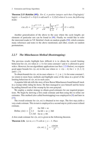 2 Estimation and Group Algorithms                                                 51


Theorem 2.15 (Kolchin [49]). For d , n positive integers such that d log log.n/=
log.n/ ! 0 and for ı D 0 if d is odd and ı D 1=.2d / when d is even, the following
holds:
                                           8            9
                     1 nn.1 1=d / 1        <X nj=d      =
          c.n; d / D              p exp                ı .1 C o.1//:
                     nŠ     en      d      :     j      ;
                                              j jd


   Another generalisation of the above to the case where the cycle lengths are
elements of particular sets can be found in [90]. Finally we would like to refer
the interested reader to V.F. Kolchin’s book on random graphs [50], which contains
many references and notes to the above mentioned, and other, results on random
permutations.



2.2.7 The Munchausen Method (Bootstrapping)
           ¨

The previous results highlight how difﬁcult it is to obtain the overall limiting
behaviour for c.n; m/ when m Ä `n for some constant ` and m is allowed to grow
with n. However, for our algorithmic applications (see Sect. 2.2.8 below), we require
good upper bounds for c.n; m/ in the case where m D r.n k/ for r 2 f1; 2; 3g
and k Ä 6.
   To obtain bounds for c.n; m/ in cases where n 1 Ä m Ä `n for some constant `,
we return to more basic methods and highlight some of the ideas in a proof of the
limiting behaviour of c.n; m/ in such cases.
   A popular folk tale tells the story of how Baron M¨ nchausen found himself stuck
                                                      u
in a swamp while riding his horse. He then managed to save himself and his horse
by pulling himself out of the swamp by his own ponytail.
   We employ a similar strategy to obtain good estimates for our required propor-
tions. We begin by deriving a ﬁrst crude estimate and then using this to reﬁne our
estimates. This method (also called bootstrapping) was employed in [9] and later in
[73].
   The overall estimate for c.n; m/ is obtained in two steps. The ﬁrst step yields a
very crude estimate. This in turn is employed in a second step to yield a more reﬁned
estimate.           8
                    <2          for 360 < m
   Deﬁne .m/ WD 2:5             for 60 < m Ä 360
                    :
                       3:345 for m Ä 60.
A ﬁrst crude estimate for c.n; m/ is given in the following theorem.
Theorem 2.16. Let m; n 2 N with m         n   1. Then

                                          1   .m/m
                              c.n; m/ Ä     C      :
                                          n    n2
 