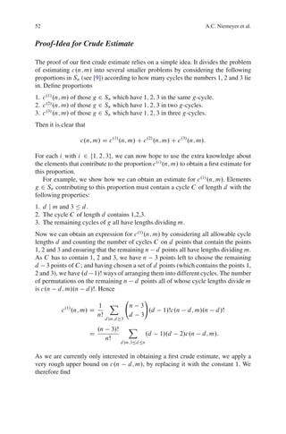 52                                                                             A.C. Niemeyer et al.


Proof-Idea for Crude Estimate

The proof of our ﬁrst crude estimate relies on a simple idea. It divides the problem
of estimating c.n; m/ into several smaller problems by considering the following
proportions in Sn (see [9]) according to how many cycles the numbers 1, 2 and 3 lie
in. Deﬁne proportions
1. c .1/ .n; m/ of those g 2 Sn which have 1; 2; 3 in the same g-cycle.
2. c .2/ .n; m/ of those g 2 Sn which have 1; 2; 3 in two g-cycles.
3. c .3/ .n; m/ of those g 2 Sn which have 1; 2; 3 in three g-cycles.
Then it is clear that

                   c.n; m/ D c .1/ .n; m/ C c .2/ .n; m/ C c .3/ .n; m/:

For each i with i 2 f1; 2; 3g, we can now hope to use the extra knowledge about
the elements that contribute to the proportion c .i / .n; m/ to obtain a ﬁrst estimate for
this proportion.
   For example, we show how we can obtain an estimate for c .1/ .n; m/. Elements
g 2 Sn contributing to this proportion must contain a cycle C of length d with the
following properties:
1. d j m and 3 Ä d .
2. The cycle C of length d contains 1,2,3.
3. The remaining cycles of g all have lengths dividing m.
Now we can obtain an expression for c .1/ .n; m/ by considering all allowable cycle
lengths d and counting the number of cycles C on d points that contain the points
1, 2 and 3 and ensuring that the remaining n d points all have lengths dividing m.
As C has to contain 1, 2 and 3, we have n 3 points left to choose the remaining
d 3 points of C ; and having chosen a set of d points (which contains the points 1,
2 and 3), we have .d 1/Š ways of arranging them into different cycles. The number
of permutations on the remaining n d points all of whose cycle lengths divide m
is c.n d; m/.n d /Š. Hence
                                                      !
                      1 X                      n    3
           c .n; m/ D
            .1/
                                                       .d       1/Šc.n   d; m/.n   d /Š
                      nŠ                       d    3
                                 d jm;d 3

                            .n        3/Š      X
                        D                                 .d   1/.d   2/c.n   d; m/:
                                 nŠ
                                            d jm;3Äd Än


As we are currently only interested in obtaining a ﬁrst crude estimate, we apply a
very rough upper bound on c.n d; m/, by replacing it with the constant 1. We
therefore ﬁnd
 