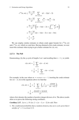 2 Estimation and Group Algorithms                                                                              53


                              .n        3/Š      X
             c .1/ .n; m/ Ä                                .d        1/.d          2/
                                   nŠ
                                              d jm;3Äd Än

                              .n        3/Š      X              m             m
                        Ä                                   .           1/.             2/
                                   nŠ                           t             t
                                              m=nÄt Äm=3
                                                                              Z                  !
                                                                                   m=3
                              .n        3/Š                                              m2
                        Ä                       .n      1/.n        2/ C                    dt
                                   nŠ                                             m=n    t2
                              .n        3/Š
                        Ä                     f.n      1/.n         2/ C mn             3mg
                                   nŠ
                              1  m
                        <       C 2:
                              n  n

   We can employ similar estimates to obtain crude upper bounds for c .2/ .n; m/
and c .3/ .n; m/, which we omit here. Having obtained a ﬁrst crude estimate, we now
insert this estimate when trying to get a better estimate for c.n; m/.


2.2.7.1 The Pull

Enumerating g by the g-cycle of length d on 1 and recalling that n                                   1 Ä m yields

                                         1 X
                      c.n; m/ D                 c.n             d; m/
                                         n d jm
                                              1Äd Än

                                         1   1           X
                                   Ä       C                      c.n         d; m/:
                                         m   n           d jm
                                                       1Äd Äm=2



For example, in the case where m D n or m D n 1, inserting the crude estimate
for c.n d; m/ in the equations above we ﬁnd that

                               1   1            X Â             1               .m/m
                                                                                             Ã
                 c.n; m/ Ä       C                                      C
                               m   n            d jm
                                                            n       d         .n d /2
                                              1Äd Äm=2


                               1   d.m/.2 C 4 .m//
                          Ä      C                 ;
                               m          n2

where d.m/ denotes the number of positive integer divisors of m. The above results
allow us to prove the following strong corollaries.
Corollary 2.17. Let n         19. Let f 2 fn             3; n        2g be odd. Then
1. The conditional probability that a random element g has an n-cycle given that it
   satisﬁes g n D 1 is at least 1=2.
 