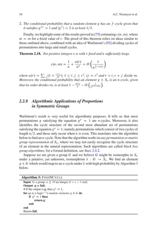 54                                                                            A.C. Niemeyer et al.


2. The conditional probability that a random element g has an f -cycle given that
   it satisﬁes g 2f D 1 and jg f j D 2 is at least 1=3.
   Finally, we highlight some of the results proved in [75] estimating c.n; m/, where
m D rn for a ﬁxed value of r. The proof of this theorem relies on ideas similar to
those outlined above, combined with an idea of Warlimont’s [93] dividing cycles of
permutations into large and small cycles.
Theorem 2.18. For positive integers r; n with r ﬁxed and n sufﬁciently large,
                                                          Â               Ã
                                       1  a.r/                     1
                          c.n; rn/ D     C 2 CO                5
                                       n   n                  n2   o.1/

                P
where a.r/ D i;j .1 C i Cj /, 1 Ä i; j Ä r 2 , ij D r 2 and r C i; r C j divide rn.
                             2r
                                                         2
Moreover, the conditional probability that an element g Á Sn is an n-cycle, given
                                         a.r/       1
that its order divides rn, is at least 1  n   O n3=2 o.1/ .



2.2.8 Algorithmic Applications of Proportions
      in Symmetric Groups

Warlimont’s result is very useful for algorithmic purposes. It tells us that most
permutations g satisfying the equation g n D 1 are n-cycles. Moreover, it also
identiﬁes the cycle structure of the second most abundant set of permutations
satisfying the equation g n D 1; namely permutations which consist of two cycles of
length n=2, and these only occur when n is even. This translates into the algorithm
below to ﬁnd an n-cycle. Note that the algorithm works in any permutation or matrix
group representation of Sn , where we may not easily recognise the cycle structure
of an element in the natural representation. Such algorithms are called black box
group algorithms; for a formal deﬁnition, see Sect. 2.4.2.
   Suppose we are given a group G and we believe G might be isomorphic to Sn
under a putative, yet unknown, isomorphism W G ! Sn . We ﬁnd an element
g 2 G which would map to an n-cycle under with high probability by Algorithm 3
below.

 Algorithm 3: FINDNCYCLE
     Input: G a group, n 19 an integer, 0 < " < 1 real;
     Output: g or fail;
     # If the output is g, then g n D 1;
     for up to n log." 1 / random elements g 2 G do
          if g n D 1 then
               return g;
          end
     end
     Return fail;
 