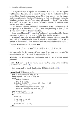 2 Estimation and Group Algorithms                                                     55


   The algorithm takes as input a real " such that 0 < " < 1, and this input is
used to control the probability of failure. We require that the probability that G is
isomorphic to Sn and the algorithm returns fail to be at most ". Note that on each
random selection, the probability of ﬁnding an n-cycle is 1=n. Hence the probability
of failing to ﬁnd an n-cycle in N."/ random selections is .1 1=n/N."/ and we have
.1 1=n/N."/ < " when N."/            log." 1 /=. log.1 1=n//. In particular, this is
                                  1
the case when N."/ n log." /.
   Thus the above algorithm returns with probability at least 1 " an element g 2 G
satisfying g n D 1. Therefore, if G Š Sn then with probability at least 1=2 this
element is an n-cycle, by the above corollary.
   Niemeyer and Praeger [74] generalise Warlimont’s result and consider the case
where m n, namely rn Ä m < .r C 1/n for ﬁxed positive integers r.
   Algorithm 3 is part of a procedure which decides whether a black box group G is
isomorphic to the full symmetric group Sn for a given natural number n. The full al-
gorithm is described in [9]. First, we have to describe a presentation for the group Sn .
Theorem 2.19 (Coxeter and Moser, 1957).

             hr; s j r n D s 2 D .rs/.n    1/
                                                D Œs; r j 2 D 1 for 2 Ä j Ä n=2i

is a presentation for Sn . Moreover, if some group G has generators r; s satisfying
this presentation and r 2 ¤ 1 then G is isomorphic to Sn .
Deﬁnition 2.20. The transposition y matches the n-cycle x if y moves two adjacent
points in x.
Lemma 2.21. For n        5, an n-cycle and a matching transposition satisfy the
presentation in Theorem 2.19.
   Now we are ready to sketch the algorithm BBRECOGNISESN of [9].

 Algorithm 4: BBRECOGNISESN
   Input: G D hXi a black box group, n 5;
   Output: true and a map W G ! Sn , or fail;
   repeat
       1. ﬁnd r 2 G with r n D 1.
          # is .r/ an n-cycle?
       2. ﬁnd h 2 G with h2m D 1 where m 2 fn 2; n 3g odd.
          # is .hm / a transposition?
       3. ﬁnd a random conjugate s of hm with Œs; s g  6D 1.
          # does .s/ interchange two points of .r/?
   until repeated too often;
   if r or s not found then return fail;
   else
        deﬁne by
         •   .r/ D .1; : : : ; n/ and
         •   .s/ D .1; 2/.
         Return true and    W G ! Sn ;
   end
 