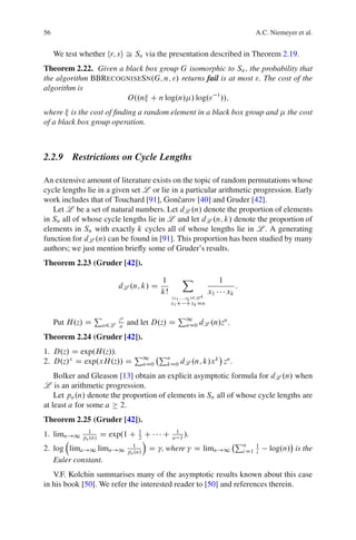 56                                                                                        A.C. Niemeyer et al.


     We test whether hr; si Š Sn via the presentation described in Theorem 2.19.
Theorem 2.22. Given a black box group G isomorphic to Sn ; the probability that
the algorithm BBRECOGNISESN.G; n; "/ returns fail is at most ". The cost of the
algorithm is
                      O..n C n log.n/ / log." 1 //;
where is the cost of ﬁnding a random element in a black box group and                                the cost
of a black box group operation.



2.2.9 Restrictions on Cycle Lengths

An extensive amount of literature exists on the topic of random permutations whose
cycle lengths lie in a given set L or lie in a particular arithmetic progression. Early
work includes that of Touchard [91], Gonˇ arov [40] and Gruder [42].
                                            c
   Let L be a set of natural numbers. Let dL .n/ denote the proportion of elements
in Sn all of whose cycle lengths lie in L and let dL .n; k/ denote the proportion of
elements in Sn with exactly k cycles all of whose lengths lie in L . A generating
function for dL .n/ can be found in [91]. This proportion has been studied by many
authors; we just mention brieﬂy some of Gruder’s results.
Theorem 2.23 (Gruder [42]).

                                           1         X                   1
                          dL .n; k/ D                                             :
                                           kŠ                       x1       xk
                                                .x1 ;:::;xk /2L k
                                                x1 C Cxk Dn

                  P       za                       P1
     Put H.z/ D       a2L a    and let D.z/ D          nD0   dL .n/zn .
Theorem 2.24 (Gruder [42]).
1. D.z/ D exp.H.z//.   P    Pn
2. D.z/x D exp.xH.z// D 1
                        nD0  kD0 dL .n; k/x
                                            k n
                                              z .
    Bolker and Gleason [13] obtain an explicit asymptotic formula for dL .n/ when
L is an arithmetic progression.
    Let pa .n/ denote the proportion of elements in Sn all of whose cycle lengths are
at least a for some a 2.
Theorem 2.25 (Gruder [42]).
1. limn!1      1
             pa .n/   D exp.1 C    1
                                   2ÁC     C     1
                                                a 1 /.
                                                                                  Pn
2. log lima!1 limn!1             1
                               pa .n/
                                        D ; where          D limn!1                        1
                                                                                      i D1 i   log.n/ is the
   Euler constant.
   V.F. Kolchin summarises many of the asymptotic results known about this case
in his book [50]. We refer the interested reader to [50] and references therein.
 