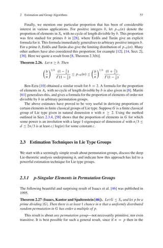 2 Estimation and Group Algorithms                                                  57


   Finally, we mention one particular proportion that has been of considerable
interest in various applications. For positive integers b, let p:b .n/ denote the
proportion of elements in Sn with no cycle of length divisible by b. This proportion
was ﬁrst studied for primes b in [28], where Erd˝ s and Tur´ n give an explicit
                                                      o            a
formula for it. This formula immediately generalises to arbitrary positive integers b.
For a prime b, Erd˝ s and Tur´ n also give the limiting distribution of p:b .n/. Many
                    o         a
other authors have also considered this proportion; for example [12], [14, Sect. 2],
[38]. Here we quote a result from [8, Theorem 2.3(b)].
Theorem 2.26. Let n       b. Then
                Â Ã1=b                               Â Ã1=b
                 b     .1      1
                                 /                    b     .1 C n /
                                                                 2
                               n
                                 1
                                       Ä p:b .n/ Ä                1
                                                                     :
                 n      .1       b
                                   /                  n      .1 b /

   Ben-Ezra [10] obtained a similar result for b D 2. A formula for the proportion
of elements in An with no cycle of length divisible by b is also given in [8]. Mar´ ti
                                                                                   o
[61] generalises this, and gives a formula for the proportion of elements of order not
divisible by b in arbitrary permutation groups.
   The above estimates have proved to be very useful in deriving proportions of
certain elements in ﬁnite classical groups of Lie type. Suppose G is a ﬁnite classical
group of Lie type given in natural dimension n with n            2. Using the method
outlined in Sect. 2.3.4, [58] shows that the proportion of elements in G for which
some power is an involution with a large 1-eigenspace of dimension d with n=3 Ä
d Ä 2n=3 is at least c= log.n/ for some constant c.



2.3 Estimation Techniques in Lie Type Groups

We start with a seemingly simple result about permutation groups, discuss the deep
Lie-theoretic analysis underpinning it, and indicate how this approach has led to a
powerful estimation technique for Lie type groups.



2.3.1 p-Singular Elements in Permutation Groups

The following beautiful and surprising result of Isaacs et al. [46] was published in
1995.
Theorem 2.27 (Isaacs, Kantor and Spaltenstein [46]). Let G Ä Sn and let p be a
prime dividing jGj. Then there is at least 1 chance in n that a uniformly distributed
random permutation in G has order a multiple of p.
   This result is about any permutation group—not necessarily primitive, nor even
transitive. It is best possible for such a general result, since if n D p then in the
 