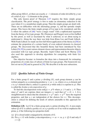 58                                                                   A.C. Niemeyer et al.


afﬁne group AGL.1; p/ there are exactly p 1 elements of order divisible by p out
of a total of p.p 1/ elements in the group.
   The only known proof of Theorem 2.27 requires the ﬁnite simple group
classiﬁcation. The proof strategy is ﬁrst to make an elementary reduction to the
case where G is a nonabelian simple group. Then the simple groups are dealt with.
There are no difﬁculties with the alternating groups An and the sporadic simple
groups. This leaves the ﬁnite simple groups of Lie type to be considered, and this
is where the authors of [46] “wave a magic wand” with a sophisticated argument
from the theory of Lie type groups. We (Niemeyer and Praeger) were at ﬁrst bafﬂed
by this proof, as well as fascinated by what it achieved, so set about trying to
understand it. Along the way there was help from Klaus Lux and Frank L¨ beck.    u
With Frank L¨ beck we made our ﬁrst full-blown application of the theory in [58] to
               u
estimate the proportion of a certain family of even ordered elements in classical
groups. We discovered that this beautiful theory had been introduced by Gus
Lehrer [54,55] to count various element classes and representation theoretic objects
associated with Lie type groups. Recently Arjeh Cohen and Scott Murray [22]
also used this approach to develop algorithms for computing with ﬁnite Lie
algebras.
   Our objective became: to formalise the ideas into a framework for estimating
proportions of a wide class of subsets of ﬁnite Lie type groups. The framework was
ﬁrst set out in [58] and in general in [76]. We describe it in the next subsection.



2.3.2 Quokka Subsets of Finite Groups

For a ﬁnite group G and a prime p dividing jGj, each group element g can be
written uniquely as a commuting product g D us D su, where u is a p-element and
s is a p 0 -element (that is, ord.u/ is a power of p while ord.s/ is coprime to p). This
is called the Jordan p-decomposition of g.
    To ﬁnd this decomposition write ord.g/ D p a b where p − b and a            0. Then
since p a and b are coprime, there are integers r; t such that rp a C tb D 1. It is
                                                                     a
straightforward to check that the elements u D gt b and s D g rp have the required
properties, and that u; s are independent of the choices for r; t. This decompo-
sition is critical for deﬁning the kinds of subsets amenable to this approach for
estimation.
Deﬁnition 2.28. Let G be a ﬁnite group and p a prime dividing jGj. A non-empty
subset Q of G is called a quokka set, or a p-quokka set if we wish to emphasise the
prime p, if the following two properties hold:
(a) Q is closed under conjugation by elements of G.
(b) For g 2 G with Jordan p-decomposition g D us D su, g 2 Q if and only if
    s 2 Q.
 