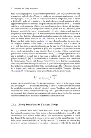 2 Estimation and Group Algorithms                                                  61


ﬁnite classical groups was close to the true proportion. (An r-singular element is one
with order a multiple of r.) Niemeyer conducted a computer experiment on general
linear groups G D GL.n; p a /, for various dimensions n and primes p and r, where
r divides jGj and r ¤ p, to discover the kinds of r-singular elements in G which
appeared frequently on repeated independent random selections from G. It turned
out that a good proportion of the r-singular elements that we found left invariant,
and acted irreducibly on, a subspace of dimension greater than n=2. Moreover, their
frequency seemed to be roughly proportional to 1=e, where e is the smallest positive
integer such that r divides p ae 1. We decided to call these elements r-abundant. It
seemed at ﬁrst that the r-abundant elements alone occurred with frequency greater
than the lower bound predicted in [46]. However, it was pointed out to us by
Klaus Lux that, hidden in the proofs in [46] was a lower bound on the proportion
of r-singular elements of the form c=e for some constant c, with e as above. If
e > n=2 then these r-singular elements are the ppd-.n; p a I e/ elements used in
the classical recognition algorithm in [72], and in general r-abundant elements
are as easily recognisable as ppd elements from properties of their characteristic
polynomials: namely, there is an irreducible factor f .x/ of degree greater than n=2
and a multiple of e, such that x has order a multiple of r modulo f .x/ in the
polynomial ring Fpa Œx. A detailed study of r-abundant elements was carried out
by Niemeyer and Praeger with Tomasz Popiel [71] to prove that the experimentally
observed proportion of r-singular elements in general linear groups is correct, and to
ﬁnd and prove analogues for other ﬁnite classical groups. The r-abundant elements
form a quokka set, and their proportion was determined [71, Theorem 1.1] using
Theorem 2.30. For the general linear group GL.n; p a /, the proportion is
                            Â                       Ã
                                           1            ln.2/
                             1        t 1 .r C 1/
                                    r                     e

with an error term of the form c=n for some constant c, where r t is the largest power
of r dividing p ae 1. It would be interesting to know if r-abundant elements could
be useful algorithmically to identify classical groups. To aid our understanding of
such elements, Sabina Pannek is undertaking a Ph.D. project to ﬁnd which maximal
subgroups of ﬁnite classical groups contain elements with an irreducible invariant
subspace of the natural module of more than half the dimension.



2.3.4 Strong Involutions in Classical Groups

In [53], Leedham-Green and O’Brien introduced a new Las Vegas algorithm to
ﬁnd standard generators for a ﬁnite simple n-dimensional classical group H in odd
characteristic in its natural action. (Recall that a randomised algorithm is called
Las Vegas if the output, if it exists, is always correct; the algorithm may report
failure with a small probability.) The algorithm of [53] proceeds by constructing
recursively various centralisers of involutions (elements of order 2), the details of
 