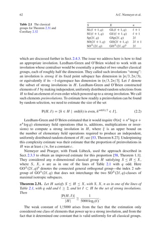 62                                                                 A.C. Niemeyer et al.


Table 2.1 The classical                        S               X                n
groups for Theorem 2.31 and
                                               SL.` C 1; q/    GL.` C 1; q/     `C1
Corollary 2.32
                                               SU.` C 1; q/    GU.` C 1; q/     `C1
                                               Sp.2`; q/       GSp.2`; q/       2`
                                               SO.2` C 1; q/   GO.2` C 1; q/    2` C 1
                                               SO˙ .2`; q/     GO˙ .2`; q/0     2`



which are discussed further in Sect. 2.4.3. The issue we address here is how to ﬁnd
an appropriate involution. Leedham-Green and O’Brien wished to work with an
involution whose centraliser would be essentially a product of two smaller classical
groups, each of roughly half the dimension. They called such involutions “strong”:
an involution is strong if its ﬁxed point subspace has dimension in Œn=3; 2n=3/,
or equivalently if its 1-eigenspace has dimension in .n=3; 2n=3. Let I denote
the subset of strong involutions in H . Leedham-Green and O’Brien constructed
elements of I by making independent, uniformly distributed random selections from
H to ﬁnd an element of even order which powered up to a strong involution. We call
such elements preinvolutions. To estimate how readily a preinvolution can be found
by random selection, we need to estimate the size of the set

                P.H; I / D fh 2 H j ord.h/ is even, hord.h/=2 2 I g:             (2.2)

   Leedham-Green and O’Brien estimated that it would require O.n C n4 log n C
 4
n log q/ elementary ﬁeld operations (that is, additions, multiplications or inver-
sions) to compute a strong involution in H , where          is an upper bound on
the number of elementary ﬁeld operations required to produce an independent,
uniformly distributed random element of H ; see [53, Theorem 8.27]. Underpinning
this complexity estimate was their estimate that the proportion of preinvolutions in
H was at least c=n, for a constant c.
   Niemeyer and Praeger, with Frank L¨ beck, used the approach described in
                                          u
Sect. 2.3.3 to obtain an improved estimate for this proportion [58, Theorem 1.1].
They considered any n-dimensional classical group H satisfying S Ä H Ä X ,
where S , X , n are as in one of the lines of Table 2.1 with q odd. Here
GO˙ .2`; q/0 denotes the connected general orthogonal group—the index 2 sub-
group of GO˙ .2`; q/ that does not interchange the two SO˙ .2`; q/-classes of
maximal isotropic subspaces.
Theorem 2.31. Let H satisfy S Ä H Ä X , with S , X , n as in one of the lines of
Table 2.1, with q odd and `    2, and let I    H be the set of strong involutions.
Then
                           jP.H; I /j         1
                                                       :
                              jH j       5000 log2 .`/
   The weak constant of 1=5000 arises from the fact that the estimation only
considered one class of elements that power up to a strong involution, and from the
fact that it determined one constant that is valid uniformly for all classical groups.
 