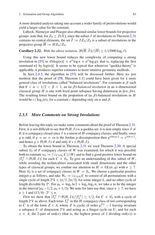 2 Estimation and Group Algorithms                                                      63


A more detailed analysis taking into account a wider family of preinvolutions would
yield a larger value for the constant.
   L¨ beck, Niemeyer and Praeger also obtained similar lower bounds for projective
     u
groups: note that, for Z0 Ä Z.X /, since the subset I of involutions in Theorem 2.31
contains no central elements, the set I WD IZ0 =Z0 is a subset of involutions in the
projective group H WD HZ0 =Z0 .
Corollary 2.32. With the above notation, jP.H ; I /j=jH j        1=.5000 log2 `/.
   Using this new lower bound reduces the complexity of computing a strong
involution in [53] to O.log.n/ C n4 log n C n4 log q/; that is, replacing the ﬁrst
summand n by log.n/ . It seems to be typical that whenever “quokka theory” is
applicable, it produces superior estimates to more intuitive geometric methods.
   In Sect. 2.4.3, the algorithm in [53] will be discussed further. Here we just
mention that the proof of [58, Theorem 1.1] could have been given for a more
general class of involutions called “balanced involutions”. For constants ˛; ˇ such
that 0 < ˛ < 1=2 < ˇ < 1, an .˛; ˇ/-balanced involution in an n-dimensional
classical group H is one with ﬁxed point subspace having dimension in Œ˛n; ˇn/.
The resulting lower bound on the proportion of .˛; ˇ/-balanced involutions in H
would be c= log2 .n/, for a constant c depending only on ˛ and ˇ.



2.3.5 More Comments on Strong Involutions

Before leaving this topic we make some comments about the proof of Theorem 2.31.
First, it is not difﬁcult to see that P.H; I / is a quokka set: it is non-empty since I ¤
;; it is conjugacy closed since I is a union of H -conjugacy classes; and ﬁnally, since
q is odd, if g D us D su is the Jordan p-decomposition then gord.g/=2 D s ord.s/=2 ,
and hence g 2 P.H; I / if and only if s 2 P.H; I /.
    To obtain the lower bound in Theorem 2.31 we used Theorem 2.30. A special
subset C0 of F -conjugacy classes of W was examined, for which it was possible
both to estimate w0 WD j [C 2C0 C j=jW j and to ﬁnd a good positive lower bound on
jTC  P.H; I /j for each C 2 C0 . To give an understanding of this subset of W ,
   F

while avoiding the technicalities associated with small dimensions and the other
types of classical groups, we conﬁne our attention to H D GL.n; q/ with n               7.
Here C0 is a set of conjugacy classes in W D Sn . We choose a particular positive
integer a as follows, and take W0 WD [C 2C0 C to consist of all permutations with a
single cycle of length 2a k 2 .n=3; 2n=3, for some integer k, and no other cycle of
length divisible by 2a . For a0 D log2 ln 2 C log2 log2 n, we take a to be the integer
in the interval Œa0 1=2; a0 C 1=2/. We note for later use that, since n 7, we have
a 1 and .13=4/ 2a Ä n.
    First we show that jTC  P.H; I /j=jTC j
                              F                  F
                                                       1=2, for C 2 C0 with a cycle of
           a                           F
length 2 k as above. Each torus TC in the H -conjugacy class of tori corresponding
                                                                  a
to C is of the form Z A, where Z is cyclic of order q 2 k 1 leaving invariant
a subspace U of dimension 2a k and acting as a Singer cycle on U , and for each
x 2 A, the 2-part of ord.x/ (that is, the highest power of 2 dividing ord.x/) is
 
