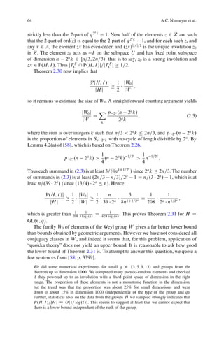 64                                                                                      A.C. Niemeyer et al.

                                        a
strictly less than the 2-part of q 2 k 1. Now half of the elements z 2 Z are such
                                                       a
that the 2-part of ord.z/ is equal to the 2-part of q 2 k 1, and for each such z, and
any x 2 A, the element zx has even order, and .zx/jzxj=2 is the unique involution z0
in Z. The element z0 acts as I on the subspace U and has ﬁxed point subspace
of dimension n 2a k 2 Œn=3; 2n=3/; that is to say, z0 is a strong involution and
zx 2 P.H; I /. Thus jTC  P.H; I /j=jTC j 1=2.
                         F                 F

    Theorem 2.30 now implies that

                                     jP.H; I /j      1 jW0 j
                                                             ;
                                        jH j         2 jW j

so it remains to estimate the size of W0 . A straightforward counting argument yields

                                  jW0 j   X p:2a .n 2a k/
                                        D                 ;                                           (2.3)
                                  jW j            2a k
                                             k


where the sum is over integers k such that n=3 < 2a k Ä 2n=3, and p:2a .n 2a k/
is the proportion of elements in Sn 2a k with no cycle of length divisible by 2a . By
Lemma 4.2(a) of [58], which is based on Theorem 2.26,
                                             1              1=2a       1     1=2a
                        p:2a .n    2a k/ >     .n   2a k/          >     n          :
                                             4                         4
                                                            a
Thus each summand in (2.3) is at least 3=.8n1C1=2 / since 2a k Ä 2n=3. The number
of summands in (2.3) is at least .2n=3 n=3/=2a 1 D n=.3 2a / 1, which is at
least n=.39 2a / (since .13=4/ 2a Ä n). Hence

           jP.H; I /j      1 jW0 j       1   n      3        1     1
                                                          D              ;
              jH j         2 jW j        2 39 2a 8n1C1=2a   208 2a n1=2a

which is greater than 208 3 log .n/ D 624 log .n/ . This proves Theorem 2.31 for H D
                       1      1            1
                               2             2
GL.n; q/.
   The family W0 of elements of the Weyl group W gives a far better lower bound
than bounds obtained by geometric arguments. However we have not considered all
conjugacy classes in W , and indeed it seems that, for this problem, application of
“quokka theory” does not yield an upper bound. It is reasonable to ask how good
the lower bound of Theorem 2.31 is. To attempt to answer this question, we quote a
few sentences from [58, p. 3399].
     We did some numerical experiments for small q 2 f3; 5; 9; 13g and groups from the
     theorem up to dimension 1000. We computed many pseudo-random elements and checked
     if they powered up to an involution with a ﬁxed point space of dimension in the right
     range. The proportion of these elements is not a monotonic function in the dimension,
     but the trend was that the proportion was about 25% for small dimensions and went
     down to about 15% in dimension 1000 (independently of the type of the group and q).
     Further, statistical tests on the data from the groups H we sampled strongly indicates that
     P .H; I /=jH j D O.1= log.`//. This seems to suggest at least that we cannot expect that
     there is a lower bound independent of the rank of the group.
 