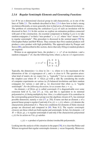 2 Estimation and Group Algorithms                                                      65


2.3.6 Regular Semisimple Elements and Generating Functions

Let H be an n-dimensional classical group in odd characteristic, as in one of the
lines of Table 2.1. The methods described in Sect. 2.3.4 show how to ﬁnd a strong
involution efﬁciently, or more generally, how to ﬁnd an .˛; ˇ/-balanced involution z.
The problem of constructing the centraliser CH .z/ of such an involution will be
discussed in Sect. 2.4. In this section we explore an estimation problem connected
with part of the construction. An essential component in ﬁnding CH .z/ is to take
random conjugates zg to ﬁnd a “nice product” y WD zzg , where “nice” means “close
to regular semisimple”. This procedure is discussed in the seminal paper [78] by
Christopher Parker and Rob Wilson. They estimate that O.n/ random products will
produce a nice product with high probability. The approach taken by Praeger and
Seress [86], and described in this section, shows that only O.log n/ random products
are required.
   Written in an appropriate basis, the product y D zzg of an involution z and a
random conjugate zg of z has the following form, where y0 has no ˙1-eigenvectors:
                                           0     1
                                         Ir 0 0
                             y WD zzg D @ 0 y0 0 A :
                                          0 0 Is

Typically, the dimension r is close to 2m n, where m is the maximum of the
dimensions of the ˙1-eigenspaces of z, and s is close to 0. The question arises:
what kind of matrix do we expect for y0 “typically”? Let us restrict attention to
the simplest case where H D GL.n; q/ with q odd. By considering the results
of computer experiments on various .˛; ˇ/-balanced involutions and their random
conjugates for various n and odd q, we discovered that often y0 is “regular
semisimple”. For the following discussion, let us assume that y D y0 .
    An element y of GL.n; q/ is called semisimple if is diagonalisable over some
extension ﬁeld of Fq (see [17, p. 11]), and this is equivalent to its minimal
polynomial my .t/ being multiplicity free. Also y is called regular if its centraliser in
the corresponding general linear group over the algebraic closure of Fq has minimal
possible dimension, namely n (see [17, p. 29]). It turns out that an element y of a
general linear group is regular if and only if my .t/ D cy .t/, where cy .t/ denotes the
characteristic polynomial of y. These two conditions for elements of ﬁnite classical
groups are discussed and compared in [69, Note 8.1]. The regular semisimple
elements are those which are both regular and semisimple. In fact, for elements y of
H D GL.n; q/, y is regular semisimple if and only if the characteristic polynomial
cy .t/ for its action on V .n; q/ satisﬁes

          cy .t/ D a product of pairwise distinct irreducible polynomials.

Looking into the analysis of this situation in the paper [78], it is clear that Parker and
Wilson recognised that regular semisimple elements y occur frequently. Moreover,
 