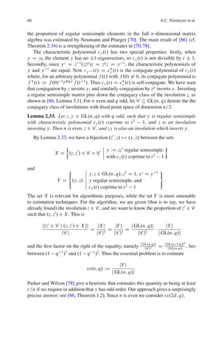 66                                                                      A.C. Niemeyer et al.


the proportion of regular semisimple elements in the full n-dimensional matrix
algebra was estimated by Neumann and Praeger [70]. The main result of [86] (cf.
Theorem 2.34) is a strengthening of the estimates in [70, 78].
   The characteristic polynomial cy .t/ has two special properties: ﬁrstly, when
y D y0 the element y has no ˙1-eigenvectors, so cy .t/ is not divisible by t ˙ 1.
Secondly, since y z D z 1 .zzg /z D zg z D y 1 , the characteristic polynomials of
y and y 1 are equal. Now cy 1 .t/ D cy .t/ is the conjugate polynomial of cy .t/
where, for an arbitrary polynomial f .t/ with f .0/ ¤ 0, its conjugate polynomial is
f .t/ WD f .0/ 1 t degf f .t 1 /. Thus cy .t/ D cy .t/ is self-conjugate. We have seen
that conjugation by z inverts y, and similarly conjugation by zg inverts y. Inverting
a regular semisimple matrix pins down the conjugacy class of the involution z, as
shown in [86, Lemma 3.1]. For n even and q odd, let C Â GL.n; q/ denote the the
conjugacy class of involutions with ﬁxed point space of dimension n=2.
Lemma 2.33. Let z; y 2 GL.n; q/ with q odd, such that y is regular semisimple
with characteristic polynomial cy .t/ coprime to t 2       1, and z is an involution
inverting y. Then n is even, z 2 C , and zy is also an involution which inverts y.
     By Lemma 2.33, we have a bijection .z0 ; z/ 7! .y; z/ between the sets
                                      ˇ
                                      ˇ y WD zz0 regular semisimple
               X D .z; z0 / 2 C     C ˇ
                                      ˇ with cy .t/ coprime to t 2 1

and                8          ˇ                                         9
                   <          ˇ y; z 2 GL.n; q/; z2 D 1; y z D y    1
                                                                        =
                              ˇ
                Y D .y; z/    ˇ y regular semisimple, and                   :
                   :          ˇ                                         ;
                              ˇ c .t/ coprime to t 2 1
                                 y

The set X is relevant for algorithmic purposes, while the set Y is more amenable
to estimation techniques. For the algorithm, we are given (that is to say, we have
already found) the involution z 2 C , and we want to know the proportion of z0 2 C
such that .z; z0 / 2 X . This is

         jfz0 2 C j .z; z0 / 2 X gj    jX j     jY j    j GL.n; q/j     jY j
                                    D        D        D
                   jC j               jC j 2   jC j 2      jC j 2   j GL.n; q/j
                                                                                     4
and the ﬁrst factor on the right of the equality, namely j GL.n;q/j D j GL.n=2;q/j , lies
                                                            jC j2       j GL.n;q/j
between .1 q 1 /7 and .1 q 1 /2 . Thus the essential problem is to estimate

                                                 jY j
                               ss.n; q/ WD               :
                                             j GL.n; q/j

Parker and Wilson [78] give a heuristic that estimates this quantity as being at least
c=n if we require in addition that y has odd order. Our approach gives a surprisingly
precise answer; see [86, Theorem 1.2]. Since n is even we consider ss.2d; q/.
 