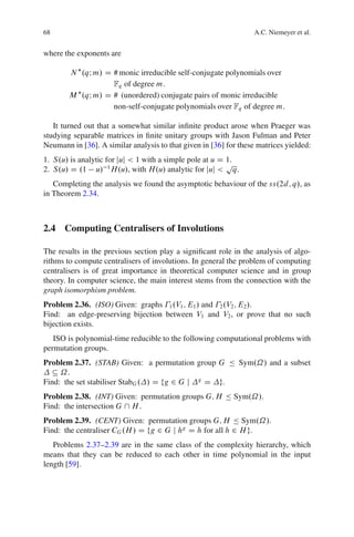 68                                                                 A.C. Niemeyer et al.


where the exponents are

        N .qI m/ D # monic irreducible self-conjugate polynomials over
                   Fq of degree m:
        M .qI m/ D # (unordered) conjugate pairs of monic irreducible
                   non-self-conjugate polynomials over Fq of degree m:

   It turned out that a somewhat similar inﬁnite product arose when Praeger was
studying separable matrices in ﬁnite unitary groups with Jason Fulman and Peter
Neumann in [36]. A similar analysis to that given in [36] for these matrices yielded:
1. S.u/ is analytic for juj < 1 with a simple pole at u D 1.
                                                          p
2. S.u/ D .1 u/ 1 H.u/, with H.u/ analytic for juj < q.
   Completing the analysis we found the asymptotic behaviour of the ss.2d; q/, as
in Theorem 2.34.



2.4 Computing Centralisers of Involutions

The results in the previous section play a signiﬁcant role in the analysis of algo-
rithms to compute centralisers of involutions. In general the problem of computing
centralisers is of great importance in theoretical computer science and in group
theory. In computer science, the main interest stems from the connection with the
graph isomorphism problem.
Problem 2.36. (ISO) Given: graphs 1 .V1 ; E1 / and 2 .V2 ; E2 /.
Find: an edge-preserving bijection between V1 and V2 , or prove that no such
bijection exists.
   ISO is polynomial-time reducible to the following computational problems with
permutation groups.
Problem 2.37. (STAB) Given: a permutation group G Ä Sym.˝/ and a subset
  Â ˝.
Find: the set stabiliser StabG . / D fg 2 G j g D g.
Problem 2.38. (INT) Given: permutation groups G; H Ä Sym.˝/.
Find: the intersection G  H .
Problem 2.39. (CENT) Given: permutation groups G; H Ä Sym.˝/.
Find: the centraliser CG .H / D fg 2 G j hg D h for all h 2 H g.
   Problems 2.37–2.39 are in the same class of the complexity hierarchy, which
means that they can be reduced to each other in time polynomial in the input
length [59].
 