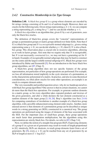70                                                                  A.C. Niemeyer et al.


2.4.2 Constructive Membership in Lie Type Groups

Deﬁnition 2.40. A black-box group G is a group whose elements are encoded by
bit strings (strings consisting of 0s and 1s) of uniform length. Moreover, there are
oracles for the following tasks. Given strings representing g; h 2 G, we can compute
a string representing gh; a string for g 1 ; and we can decide whether g D 1.
   A black-box algorithm is an algorithm that, given G by a set of generators, uses
only the black-box oracles.
    The deﬁnition of black-box groups covers the “concrete” representations of
groups as permutation groups or matrix groups deﬁned over ﬁnite ﬁelds. Note that if
G is a black-box group and N is a recognisable normal subgroup (i.e., given a string
representing some g 2 G, we can decide whether g 2 N ), then G=N is also a black-
box group. This observation plays a crucial role in recursive algorithms, allowing
us to work in factor groups. Also note that we require only that N is recognisable,
but N is not necessarily constructed (i.e., we may not have a generating set for N
in hand). Examples of recognisable normal subgroups that may be hard to construct
are the centre and the largest soluble normal subgroup of G. Black-box groups were
introduced by Babai and Szemer´ di [5]. For an introduction to the basic black-box
                                   e
group algorithms, see [87, Chap. 2].
    A black-box group algorithm does not use speciﬁc features of the group
representation, nor particulars of how group operations are performed. For example,
we lose all information stored implicitly in the cycle structure of a permutation, or
in the characteristic polynomial of a matrix. In practice, and also in some theoretical
considerations, we often allow oracles for some other operations; an example is an
oracle to compute element orders.
    The very reasonable and justiﬁed question arises: why do we handicap ourselves
with black-box group algorithms? One answer is that in certain situations, we cannot
do more than the black-box operations. For example, to generate random elements
in a matrix group, so far every algorithm takes repeated products and inverses of
the given generators, and after a while declares the last element constructed as a
random element of the input group [3, 18, 24]. Bray’s algorithm (see Sect. 2.4.4)
for computing centralisers of involutions is another example of a black-box group
algorithm, with a possible enhancement using element order oracles. Another, more
unusual answer is that elements of a permutation group can be described as unique
words in a strong generating set (SGS), constructed in a canonical way. The group
operations are performed using the images of elements of the base associated with
the SGS. For the important class of small-base groups, these group operations
are much faster than permutation multiplication, but the algorithms using this
representation are strictly black-box. For details, we refer to [87, Chap. 5.4].
    Next, we deﬁne the notion of a straight-line program (SLP). Expressing elements
of a group G in a given set of generators may result in words of length proportional
to jGj; intuitively, SLPs are shortcuts, to reach group elements faster from a set of
generators. By [5], every g 2 G can be reached from any set of generators by an
SLP of length at most .1 C log jGj/2 .
 