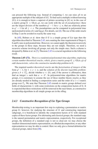 72                                                                  A.C. Niemeyer et al.


can proceed the following way. Instead of computing `, we can raise gh to an
appropriate multiple of the odd part of jGj. To ﬁnd such a multiple (without knowing
jGj), it is enough to know a superset of primes occurring in jGj or, in the case of
a matrix group G Ä GL.n; q/, we can work with the set of pseudoprimes: these
are the largest divisors of the numbers q e 1 for e Ä n, that are relatively prime
to q j 1 for all j < e. The pseudoprimes can be computed in polynomial time
(polynomial in terms of n and log q). For details, see [4]. The use of the order oracle
in Step 2 can be avoided in exactly the same way.
   In [45], Holmes et al. show that if G is a simple group of Lie type then the
algorithm described in Theorem 2.43, not counting the time requirement of Steps 4,
6 and 8, runs in polynomial time. However, we cannot apply the theorem recursively
to the groups in these steps, because they are not simple. Therefore, we need a
recursive scheme involving all groups, not only the simple ones. Such a scheme is
designed by Babai et al. in [7]; Theorem 2.43 is a crucial ingredient in the following
result.
Theorem 2.45 ([7]). There is a randomised polynomial-time algorithm, employing
certain number-theoretical oracles, which, given a matrix group G Ä GL.n; q/ of
odd characteristic, solves the constructive membership problem in G.
    The required number-theoretical oracles are the factorisation of integers of the
form q e 1, for 1 Ä e Ä n, and the solution of the discrete logarithm problem:
given a; b 2 Fq e , decide whether a 2 hbi; and, if the answer is afﬁrmative, then
ﬁnd an integer x such that a D b x . In polynomial-time algorithms for matrix
groups, it is customary to assume the use of these number theory oracles as they
are already needed in ﬁnding a composition series and the order of a 1 1 matrix
group over Fq . We note that Theorem 2.45 extends to matrix groups deﬁned over
ﬁelds of characteristic 2, with some restrictions on the composition factors of G. It
is expected that these restrictions will be removed in the near future, as constructive
membership algorithms in all simple groups are in the ofﬁng.



2.4.3 Constructive Recognition of Lie Type Groups

Membership testing is an important ﬁrst step in exploring a permutation or matrix
group G; however, for studying the structure of G and constructing important
subgroups, it is beneﬁcial to identify the composition factors of G with standard
copies of these factor groups. For alternating and classical groups, the standard copy
is the natural permutation and matrix representation, respectively. For exceptional
groups, the deﬁnition of a standard copy is not so clear-cut: we may choose the
smallest-dimensional matrix representation, or a Bruhat decomposition, or any other
representation we may be able to control. Here we only give a formal deﬁnition for
classical groups, taken from [48].
 
