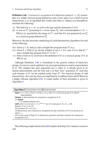 2 Estimation and Group Algorithms                                                                 73


Deﬁnition 2.46. Constructive recognition of a black-box group G D hS i isomor-
phic to a simple classical group deﬁned on some vector space over a ﬁeld of given
characteristic p is an algorithm that veriﬁes that there is, indeed, an isomorphism,
and ﬁnds the following:
 (i) The ﬁeld size q D p e ; as well as the type and the dimension d of G.
(ii) A new set S generating G; a vector space Fd , and a monomorphism W G !
                                                    q
     PSL.d; q/; speciﬁed by the image of S ; such that G acts projectively on Fd
                                                                               q
     as a classical group deﬁned on Fd .
                                       q

Moreover; the data structures underlying (ii) yield deterministic algorithms for each
of the following:
(iii) Given g 2 G; ﬁnd g and a straight-line program from S to g.
(iv) Given h 2 PGL.d; q/; decide whether or not h 2 G I and; if it is; ﬁnd h 1
      and a straight-line program from S to h 1 .
 (v) Find a form on Fd involved in the deﬁnition of G as a classical group; if G 6Š
                        q
      PSL.d; q/.
   Although Deﬁnition 2.46 is formulated in the general context of black-box
groups, of course it can be applied to any given permutation or matrix representation
of G. The simplest but most important case is when G is already given in its
natural representation, and the only task is to ﬁnd “nice” generators S such that
each element of G can be reached easily from S . For classical groups of odd
characteristic, this task has been accomplished by Leedham-Green and O’Brien by
a highly efﬁcient algorithm [53]. A rough outline of their procedure is given in
Algorithm 5.


 Algorithm 5: CONSTRUCTIVERECOGNITION
   Input: G D hSi Ä GL.V / Š GL.n; q/, q odd, G is a classical group in its natural
           representation;
   Output: A data structure for constructive recognition of G;
   .1/ repeat
        y WD random element of G;
   until ord.y/ is even and x WD y ord.y/=2 has ˙1-eigenspaces E1 ; E 1 with
   dim.Ei / 2 .n=3; 2n=3/;
   .2/ Construct H D CG .x/;
   .3/ Recursively solve constructive recognition for the restriction of H to its action on E1
   and E 1 ;
   .4/ Use the result of Step .3/ to obtain nice generators and data structure for constructive
   recognition of G;



   The following simple lemma from [84] implies that Step .3/ is indeed a recursive
call.
 