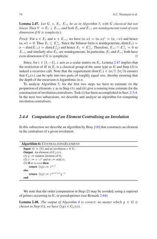 74                                                                  A.C. Niemeyer et al.


Lemma 2.47. Let G, x, E1 , E 1 be as in Algorithm 5, with G classical but not
linear. Then V D E1 ? E 1 , and both E1 and E 1 are nondegenerate (and of even
dimension if G is symplectic).
Proof. For u 2 E1 and w 2 E 1 , we have .u; w/ D .u; w/x D .u; w/ and hence
.u; w/ D 0. Thus E1 Â E ?1 . Since the bilinear form is nondegenerate, dim.E1 / D
n dim.E 1 / D dim.E ?1 / and hence E1 D E ?1 . Therefore, E 1  E ?1 D 0 so
E 1 , and similarly also E1 , are nondegenerate. In particular, E1 and E 1 both have
even dimension if G is symplectic.                                                t
                                                                                  u
   Since, for i 2 f1; 1g, x acts as a scalar matrix on Ei , Lemma 2.47 implies that
the restriction of H to Ei is a classical group of the same type as G and Step .3/ is
indeed a recursive call. Note that the requirement dim.Ei / 2 .n=3; 2n=3/ ensures
that CG .x/ can be split into two parts of roughly equal size, thereby ensuring that
the depth of the recursion is logarithmic in n.
   To analyze Algorithm 5, for the ﬁrst two steps we have to estimate (i) the
proportion of elements y as in Step (1); and (ii) give a running time estimate for the
construction of involution centralisers. Task (i) has been accomplished in Sect. 2.3.4.
In the next two subsections, we describe and analyze an algorithm for computing
involution centralisers.



2.4.4 Computation of an Element Centralising an Involution

In this subsection we describe an algorithm by Bray [16] that constructs an element
in the centraliser of a given involution.


 Algorithm 6: CENTRALISINGELEMENT
     Input: G D hSi and an involution x 2 G;
     Output: An element of CG .x/;
     .1/ g WD random element of G;
     .2/ y WD x x g and m WD ord.y/;
     .3/ if m is even then
          return .g/ WD y m=2
     else
          return .g/ WD y .mC1/=2 g 1
     end



   We note that the order computation in Step (2) may be avoided, using a superset
of primes occurring in G, or pseudoprimes (see Remark 2.44).
Lemma 2.48. The output of Algorithm 6 is correct: no matter which g 2 G is
chosen in Step .1/, we have .g/ 2 CG .x/.
 
