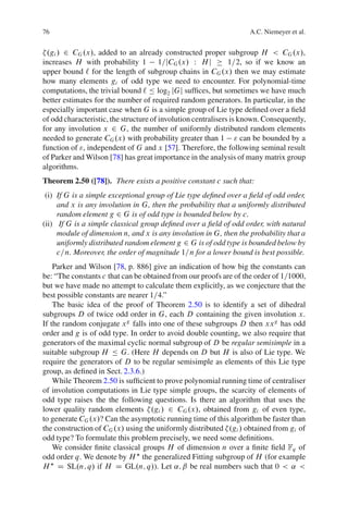 76                                                                  A.C. Niemeyer et al.


 .gi / 2 CG .x/, added to an already constructed proper subgroup H < CG .x/,
increases H with probability 1 1=jCG .x/ W H j                 1=2, so if we know an
upper bound ` for the length of subgroup chains in CG .x/ then we may estimate
how many elements gi of odd type we need to encounter. For polynomial-time
computations, the trivial bound ` Ä log2 jGj sufﬁces, but sometimes we have much
better estimates for the number of required random generators. In particular, in the
especially important case when G is a simple group of Lie type deﬁned over a ﬁeld
of odd characteristic, the structure of involution centralisers is known. Consequently,
for any involution x 2 G, the number of uniformly distributed random elements
needed to generate CG .x/ with probability greater than 1 " can be bounded by a
function of ", independent of G and x [57]. Therefore, the following seminal result
of Parker and Wilson [78] has great importance in the analysis of many matrix group
algorithms.
Theorem 2.50 ([78]). There exists a positive constant c such that:
 (i) If G is a simple exceptional group of Lie type deﬁned over a ﬁeld of odd order,
     and x is any involution in G, then the probability that a uniformly distributed
     random element g 2 G is of odd type is bounded below by c.
(ii) If G is a simple classical group deﬁned over a ﬁeld of odd order, with natural
     module of dimension n, and x is any involution in G, then the probability that a
     uniformly distributed random element g 2 G is of odd type is bounded below by
     c=n. Moreover, the order of magnitude 1=n for a lower bound is best possible.
    Parker and Wilson [78, p. 886] give an indication of how big the constants can
be: “The constants c that can be obtained from our proofs are of the order of 1=1000,
but we have made no attempt to calculate them explicitly, as we conjecture that the
best possible constants are nearer 1=4.”
    The basic idea of the proof of Theorem 2.50 is to identify a set of dihedral
subgroups D of twice odd order in G, each D containing the given involution x.
If the random conjugate x g falls into one of these subgroups D then xx g has odd
order and g is of odd type. In order to avoid double counting, we also require that
generators of the maximal cyclic normal subgroup of D be regular semisimple in a
suitable subgroup H Ä G. (Here H depends on D but H is also of Lie type. We
require the generators of D to be regular semisimple as elements of this Lie type
group, as deﬁned in Sect. 2.3.6.)
    While Theorem 2.50 is sufﬁcient to prove polynomial running time of centraliser
of involution computations in Lie type simple groups, the scarcity of elements of
odd type raises the the following questions. Is there an algorithm that uses the
lower quality random elements .gi / 2 CG .x/, obtained from gi of even type,
to generate CG .x/? Can the asymptotic running time of this algorithm be faster than
the construction of CG .x/ using the uniformly distributed .gi / obtained from gi of
odd type? To formulate this problem precisely, we need some deﬁnitions.
    We consider ﬁnite classical groups H of dimension n over a ﬁnite ﬁeld Fq of
odd order q. We denote by H the generalized Fitting subgroup of H (for example
H D SL.n; q/ if H D GL.n; q/). Let ˛; ˇ be real numbers such that 0 < ˛ <
 