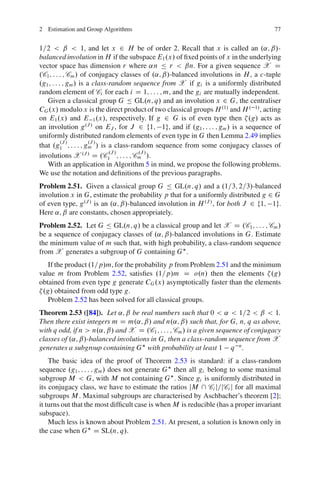 2 Estimation and Group Algorithms                                                   77


1=2 < ˇ < 1, and let x 2 H be of order 2. Recall that x is called an .˛; ˇ/-
balanced involution in H if the subspace E1 .x/ of ﬁxed points of x in the underlying
vector space has dimension r where ˛n Ä r < ˇn. For a given sequence X D
.C1 ; : : : ; Cm / of conjugacy classes of .˛; ˇ/-balanced involutions in H , a c-tuple
.g1 ; : : : ; gm / is a class-random sequence from X if gi is a uniformly distributed
random element of Ci for each i D 1; : : : ; m, and the gi are mutually independent.
   Given a classical group G Ä GL.n; q/ and an involution x 2 G, the centraliser
CG .x/ modulo x is the direct product of two classical groups H .1/ and H . 1/ , acting
on E1 .x/ and E 1 .x/, respectively. If g 2 G is of even type then .g/ acts as
an involution g .J / on EJ , for J 2 f1; 1g, and if .g1 ; : : : ; gm / is a sequence of
uniformly distributed random elements of even type in G then Lemma 2.49 implies
           .J /        .J /
that .g1 ; : : : ; gm / is a class-random sequence from some conjugacy classes of
                              .J /     .J /
involutions X .J / D .C1 ; : : : ; Cm /.
   With an application in Algorithm 5 in mind, we propose the following problems.
We use the notation and deﬁnitions of the previous paragraphs.
Problem 2.51. Given a classical group G Ä GL.n; q/ and a .1=3; 2=3/-balanced
involution x in G, estimate the probability p that for a uniformly distributed g 2 G
of even type, g .J / is an .˛; ˇ/-balanced involution in H .J / , for both J 2 f1; 1g.
Here ˛; ˇ are constants, chosen appropriately.
Problem 2.52. Let G Ä GL.n; q/ be a classical group and let X D .C1 ; : : : ; Cm /
be a sequence of conjugacy classes of .˛; ˇ/-balanced involutions in G. Estimate
the minimum value of m such that, with high probability, a class-random sequence
from X generates a subgroup of G containing G .
   If the product .1=p/m, for the probability p from Problem 2.51 and the minimum
value m from Problem 2.52, satisﬁes .1=p/m D o.n/ then the elements .g/
obtained from even type g generate CG .x/ asymptotically faster than the elements
 .g/ obtained from odd type g.
   Problem 2.52 has been solved for all classical groups.
Theorem 2.53 ([84]). Let ˛; ˇ be real numbers such that 0 < ˛ < 1=2 < ˇ < 1.
Then there exist integers m D m.˛; ˇ/ and n.˛; ˇ/ such that, for G, n, q as above,
with q odd, if n > n.˛; ˇ/ and X D .C1 ; : : : ; Cm / is a given sequence of conjugacy
classes of .˛; ˇ/-balanced involutions in G, then a class-random sequence from X
generates a subgroup containing G with probability at least 1 q n .
    The basic idea of the proof of Theorem 2.53 is standard: if a class-random
sequence .g1 ; : : : ; gm / does not generate G then all gi belong to some maximal
subgroup M < G, with M not containing G . Since gi is uniformly distributed in
its conjugacy class, we have to estimate the ratios jM  Ci j=jCi j for all maximal
subgroups M . Maximal subgroups are characterised by Aschbacher’s theorem [2];
it turns out that the most difﬁcult case is when M is reducible (has a proper invariant
subspace).
    Much less is known about Problem 2.51. At present, a solution is known only in
the case when G D SL.n; q/.
 