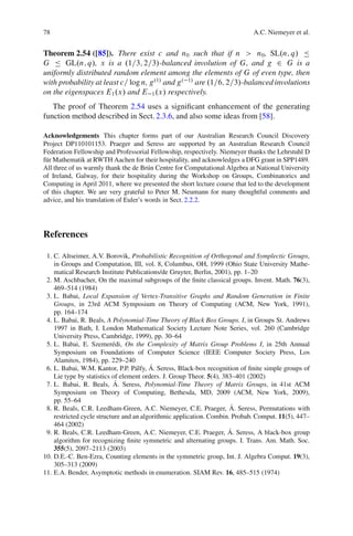 78                                                                           A.C. Niemeyer et al.


Theorem 2.54 ([85]). There exist c and n0 such that if n > n0 , SL.n; q/ Ä
G Ä GL.n; q/, x is a .1=3; 2=3/-balanced involution of G, and g 2 G is a
uniformly distributed random element among the elements of G of even type, then
with probability at least c= log n, g.1/ and g . 1/ are .1=6; 2=3/-balanced involutions
on the eigenspaces E1 .x/ and E 1 .x/ respectively.
   The proof of Theorem 2.54 uses a signiﬁcant enhancement of the generating
function method described in Sect. 2.3.6, and also some ideas from [58].

Acknowledgements This chapter forms part of our Australian Research Council Discovery
Project DP110101153. Praeger and Seress are supported by an Australian Research Council
Federation Fellowship and Professorial Fellowship, respectively. Niemeyer thanks the Lehrstuhl D
f¨ r Mathematik at RWTH Aachen for their hospitality, and acknowledges a DFG grant in SPP1489.
 u
All three of us warmly thank the de Br´ n Centre for Computational Algebra at National University
                                        u
of Ireland, Galway, for their hospitality during the Workshop on Groups, Combinatorics and
Computing in April 2011, where we presented the short lecture course that led to the development
of this chapter. We are very grateful to Peter M. Neumann for many thoughtful comments and
advice, and his translation of Euler’s words in Sect. 2.2.2.




References

 1. C. Altseimer, A.V. Borovik, Probabilistic Recognition of Orthogonal and Symplectic Groups,
    in Groups and Computation, III, vol. 8, Columbus, OH, 1999 (Ohio State University Mathe-
    matical Research Institute Publications/de Gruyter, Berlin, 2001), pp. 1–20
 2. M. Aschbacher, On the maximal subgroups of the ﬁnite classical groups. Invent. Math. 76(3),
    469–514 (1984)
 3. L. Babai, Local Expansion of Vertex-Transitive Graphs and Random Generation in Finite
    Groups, in 23rd ACM Symposium on Theory of Computing (ACM, New York, 1991),
    pp. 164–174
 4. L. Babai, R. Beals, A Polynomial-Time Theory of Black Box Groups. I, in Groups St. Andrews
    1997 in Bath, I. London Mathematical Society Lecture Note Series, vol. 260 (Cambridge
    University Press, Cambridge, 1999), pp. 30–64
 5. L. Babai, E. Szemer´ di, On the Complexity of Matrix Group Problems I, in 25th Annual
                           e
    Symposium on Foundations of Computer Science (IEEE Computer Society Press, Los
    Alamitos, 1984), pp. 229–240
                                         ´
 6. L. Babai, W.M. Kantor, P.P. P´ lfy, A. Seress, Black-box recognition of ﬁnite simple groups of
                                    a
    Lie type by statistics of element orders. J. Group Theor. 5(4), 383–401 (2002)
                            ´
 7. L. Babai, R. Beals, A. Seress, Polynomial-Time Theory of Matrix Groups, in 41st ACM
    Symposium on Theory of Computing, Bethesda, MD, 2009 (ACM, New York, 2009),
    pp. 55–64
                                                                       ´
 8. R. Beals, C.R. Leedham-Green, A.C. Niemeyer, C.E. Praeger, A. Seress, Permutations with
    restricted cycle structure and an algorithmic application. Combin. Probab. Comput. 11(5), 447–
    464 (2002)
                                                                      ´
 9. R. Beals, C.R. Leedham-Green, A.C. Niemeyer, C.E. Praeger, A. Seress, A black-box group
    algorithm for recognizing ﬁnite symmetric and alternating groups. I. Trans. Am. Math. Soc.
    355(5), 2097–2113 (2003)
10. D.E.-C. Ben-Ezra, Counting elements in the symmetric group, Int. J. Algebra Comput. 19(3),
    305–313 (2009)
11. E.A. Bender, Asymptotic methods in enumeration. SIAM Rev. 16, 485–515 (1974)
 