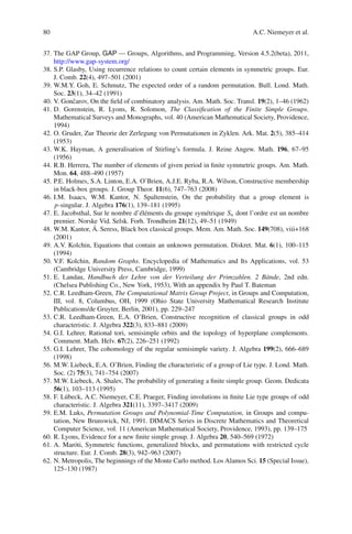 80                                                                          A.C. Niemeyer et al.


37. The GAP Group, GAP — Groups, Algorithms, and Programming, Version 4.5.2(beta), 2011,
    http://www.gap-system.org/
38. S.P. Glasby, Using recurrence relations to count certain elements in symmetric groups. Eur.
    J. Comb. 22(4), 497–501 (2001)
39. W.M.Y. Goh, E. Schmutz, The expected order of a random permutation. Bull. Lond. Math.
    Soc. 23(1), 34–42 (1991)
40. V. Gonˇ arov, On the ﬁeld of combinatory analysis. Am. Math. Soc. Transl. 19(2), 1–46 (1962)
            c
41. D. Gorenstein, R. Lyons, R. Solomon, The Classiﬁcation of the Finite Simple Groups.
    Mathematical Surveys and Monographs, vol. 40 (American Mathematical Society, Providence,
    1994)
42. O. Gruder, Zur Theorie der Zerlegung von Permutationen in Zyklen. Ark. Mat. 2(5), 385–414
    (1953)
43. W.K. Hayman, A generalisation of Stirling’s formula. J. Reine Angew. Math. 196, 67–95
    (1956)
44. R.B. Herrera, The number of elements of given period in ﬁnite symmetric groups. Am. Math.
    Mon. 64, 488–490 (1957)
45. P.E. Holmes, S.A. Linton, E.A. O’Brien, A.J.E. Ryba, R.A. Wilson, Constructive membership
    in black-box groups. J. Group Theor. 11(6), 747–763 (2008)
46. I.M. Isaacs, W.M. Kantor, N. Spaltenstein, On the probability that a group element is
    p-singular. J. Algebra 176(1), 139–181 (1995)
47. E. Jacobsthal, Sur le nombre d’´ l´ ments du groupe sym´ trique Sn dont l’ordre est un nombre
                                     ee                     e
    premier. Norske Vid. Selsk. Forh. Trondheim 21(12), 49–51 (1949)
                    ´
48. W.M. Kantor, A. Seress, Black box classical groups. Mem. Am. Math. Soc. 149(708), viii+168
    (2001)
49. A.V. Kolchin, Equations that contain an unknown permutation. Diskret. Mat. 6(1), 100–115
    (1994)
50. V.F. Kolchin, Random Graphs. Encyclopedia of Mathematics and Its Applications, vol. 53
    (Cambridge University Press, Cambridge, 1999)
51. E. Landau, Handbuch der Lehre von der Verteilung der Primzahlen. 2 B¨ nde, 2nd edn.
                                                                                  a
    (Chelsea Publishing Co., New York, 1953), With an appendix by Paul T. Bateman
52. C.R. Leedham-Green, The Computational Matrix Group Project, in Groups and Computation,
    III, vol. 8, Columbus, OH, 1999 (Ohio State University Mathematical Research Institute
    Publications/de Gruyter, Berlin, 2001), pp. 229–247
53. C.R. Leedham-Green, E.A. O’Brien, Constructive recognition of classical groups in odd
    characteristic. J. Algebra 322(3), 833–881 (2009)
54. G.I. Lehrer, Rational tori, semisimple orbits and the topology of hyperplane complements.
    Comment. Math. Helv. 67(2), 226–251 (1992)
55. G.I. Lehrer, The cohomology of the regular semisimple variety. J. Algebra 199(2), 666–689
    (1998)
56. M.W. Liebeck, E.A. O’Brien, Finding the characteristic of a group of Lie type. J. Lond. Math.
    Soc. (2) 75(3), 741–754 (2007)
57. M.W. Liebeck, A. Shalev, The probability of generating a ﬁnite simple group. Geom. Dedicata
    56(1), 103–113 (1995)
58. F. L¨ beck, A.C. Niemeyer, C.E. Praeger, Finding involutions in ﬁnite Lie type groups of odd
         u
    characteristic. J. Algebra 321(11), 3397–3417 (2009)
59. E.M. Luks, Permutation Groups and Polynomial-Time Computation, in Groups and compu-
    tation, New Brunswick, NJ, 1991. DIMACS Series in Discrete Mathematics and Theoretical
    Computer Science, vol. 11 (American Mathematical Society, Providence, 1993), pp. 139–175
60. R. Lyons, Evidence for a new ﬁnite simple group. J. Algebra 20, 540–569 (1972)
61. A. Mar´ ti, Symmetric functions, generalized blocks, and permutations with restricted cycle
            o
    structure. Eur. J. Comb. 28(3), 942–963 (2007)
62. N. Metropolis, The beginnings of the Monte Carlo method. Los Alamos Sci. 15 (Special Issue),
    125–130 (1987)
 