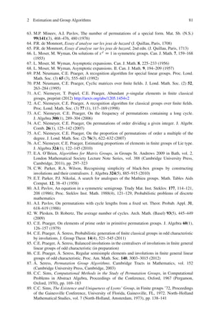 2 Estimation and Group Algorithms                                                                 81


63. M.P. Mineev, A.I. Pavlov, The number of permutations of a special form. Mat. Sb. (N.S.)
    99(141)(3), 468–476, 480 (1976)
64. P.R. de Monmort, Essay d’analyse sur les jeux de hazard (J. Quillau, Paris, 1708)
65. P.R. de Monmort, Essay d’analyse sur les jeux de hazard, 2nd edn. (J. Quillau, Paris, 1713)
66. L. Moser, M. Wyman, On solutions of x d D 1 in symmetric groups. Can. J. Math. 7, 159–168
    (1955)
67. L. Moser, M. Wyman, Asymptotic expansions. Can. J. Math. 8, 225–233 (1956)
68. L. Moser, M. Wyman, Asymptotic expansions. II. Can. J. Math. 9, 194–209 (1957)
69. P.M. Neumann, C.E. Praeger, A recognition algorithm for special linear groups. Proc. Lond.
    Math. Soc. (3) 65 (3), 555–603 (1992)
70. P.M. Neumann, C.E. Praeger, Cyclic matrices over ﬁnite ﬁelds. J. Lond. Math. Soc. (2) 52,
    263–284 (1995)
71. A.C. Niemeyer, T. Popiel, C.E. Praeger, Abundant p-singular elements in ﬁnite classical
    groups, preprint (2012) http://arxiv.org/abs/1205.1454v2
72. A.C. Niemeyer, C.E. Praeger, A recognition algorithm for classical groups over ﬁnite ﬁelds.
    Proc. Lond. Math. Soc. (3) 77 (1), 117–169 (1998)
73. A.C. Niemeyer, C.E. Praeger, On the frequency of permutations containing a long cycle.
    J. Algebra 300(1), 289–304 (2006)
74. A.C. Niemeyer, C.E. Praeger, On permutations of order dividing a given integer. J. Algebr.
    Comb. 26(1), 125–142 (2007)
75. A.C. Niemeyer, C.E. Praeger, On the proportion of permutations of order a multiple of the
    degree. J. Lond. Math. Soc. (2) 76(3), 622–632 (2007)
76. A.C. Niemeyer, C.E. Praeger, Estimating proportions of elements in ﬁnite groups of Lie type.
    J. Algebra 324(1), 122–145 (2010)
77. E.A. O’Brien, Algorithms for Matrix Groups, in Groups St. Andrews 2009 in Bath, vol. 2.
    London Mathematical Society Lecture Note Series, vol. 388 (Cambridge University Press,
    Cambridge, 2011), pp. 297–323
78. C.W. Parker, R.A. Wilson, Recognising simplicity of black-box groups by constructing
    involutions and their centralisers. J. Algebra 324(5), 885–915 (2010)
79. E.T. Parker, P.J. Nikolai, A search for analogues of the Mathieu groups. Math. Tables Aids
    Comput. 12, 38–43 (1958)
80. A.I. Pavlov, An equation in a symmetric semigroup. Trudy Mat. Inst. Steklov. 177, 114–121,
    208 (1986); Proc. Steklov Inst. Math. 1988(4), 121–129, Probabilistic problems of discrete
    mathematics
81. A.I. Pavlov, On permutations with cycle lengths from a ﬁxed set. Theor. Probab. Appl. 31,
    618–619 (1986)
82. W. Plesken, D. Robertz, The average number of cycles. Arch. Math. (Basel) 93(5), 445–449
    (2009)
83. C.E. Praeger, On elements of prime order in primitive permutation groups. J. Algebra 60(1),
    126–157 (1979)
                   ´
84. C.E. Praeger, A. Seress, Probabilistic generation of ﬁnite classical groups in odd characteristic
    by involutions. J. Group Theor. 14(4), 521–545 (2011)
                  ´
85. C.E. Praeger, A. Seress, Balanced involutions in the centralisers of involutions in ﬁnite general
    linear groups of odd characteristic (in preparation)
                   ´
86. C.E. Praeger, A. Seress, Regular semisimple elements and involutions in ﬁnite general linear
    groups of odd characteristic. Proc. Am. Math. Soc. 140, 3003–3015 (2012)
     ´
87. A. Seress, Permutation Group Algorithms. Cambridge Tracts in Mathematics, vol. 152
    (Cambridge University Press, Cambridge, 2003)
88. C.C. Sims, Computational Methods in the Study of Permutation Groups, in Computational
    Problems in Abstract Algebra, Proceedings of the Conference, Oxford, 1967 (Pergamon,
    Oxford, 1970), pp. 169–183
89. C.C. Sims, The Existence and Uniqueness of Lyons’ Group, in Finite groups ’72, Proceedings
    of the Gainesville Conference, University of Florida, Gainesville, FL, 1972. North–Holland
    Mathematical Studies, vol. 7 (North-Holland, Amsterdam, 1973), pp. 138–141
 