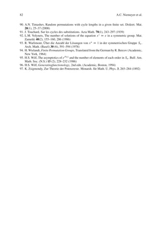 82                                                                            A.C. Niemeyer et al.


90. A.N. Timashev, Random permutations with cycle lengths in a given ﬁnite set. Diskret. Mat.
    20(1), 25–37 (2008)
91. J. Touchard, Sur les cycles des substitutions. Acta Math. 70(1), 243–297 (1939)
92. L.M. Volynets, The number of solutions of the equation x s D e in a symmetric group. Mat.
    Zametki 40(2), 155–160, 286 (1986)
                   ¨
93. R. Warlimont, Uber die Anzahl der L¨ sungen von x n D 1 in der symmetrischen Gruppe Sn .
                                            o
    Arch. Math. (Basel) 30 (6), 591–594 (1978)
94. H. Wielandt, Finite Permutation Groups, Translated from the German by R. Bercov (Academic,
    New York, 1964)
95. H.S. Wilf, The asymptotics of e P .z/ and the number of elements of each order in Sn . Bull. Am.
    Math. Soc. (N.S.) 15 (2), 228–232 (1986)
96. H.S. Wilf, Generatingfunctionology, 2nd edn. (Academic, Boston, 1994)
97. K. Zsigmondy, Zur Theorie der Potenzreste. Monatsh. f¨ r Math. U. Phys. 3, 265–284 (1892)
                                                             u
 