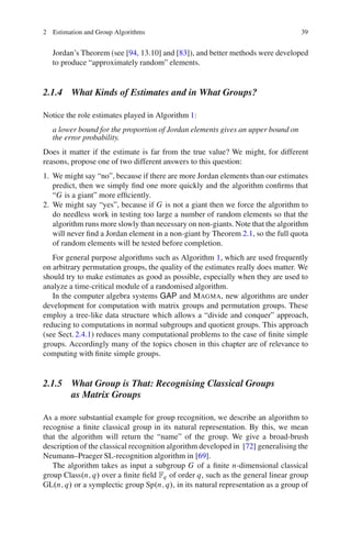 2 Estimation and Group Algorithms                                                 39


   Jordan’s Theorem (see [94, 13.10] and [83]), and better methods were developed
   to produce “approximately random” elements.


2.1.4 What Kinds of Estimates and in What Groups?

Notice the role estimates played in Algorithm 1:
   a lower bound for the proportion of Jordan elements gives an upper bound on
   the error probability.
Does it matter if the estimate is far from the true value? We might, for different
reasons, propose one of two different answers to this question:
1. We might say “no”, because if there are more Jordan elements than our estimates
   predict, then we simply ﬁnd one more quickly and the algorithm conﬁrms that
   “G is a giant” more efﬁciently.
2. We might say “yes”, because if G is not a giant then we force the algorithm to
   do needless work in testing too large a number of random elements so that the
   algorithm runs more slowly than necessary on non-giants. Note that the algorithm
   will never ﬁnd a Jordan element in a non-giant by Theorem 2.1, so the full quota
   of random elements will be tested before completion.
   For general purpose algorithms such as Algorithm 1, which are used frequently
on arbitrary permutation groups, the quality of the estimates really does matter. We
should try to make estimates as good as possible, especially when they are used to
analyze a time-critical module of a randomised algorithm.
   In the computer algebra systems GAP and MAGMA, new algorithms are under
development for computation with matrix groups and permutation groups. These
employ a tree-like data structure which allows a “divide and conquer” approach,
reducing to computations in normal subgroups and quotient groups. This approach
(see Sect. 2.4.1) reduces many computational problems to the case of ﬁnite simple
groups. Accordingly many of the topics chosen in this chapter are of relevance to
computing with ﬁnite simple groups.


2.1.5 What Group is That: Recognising Classical Groups
      as Matrix Groups

As a more substantial example for group recognition, we describe an algorithm to
recognise a ﬁnite classical group in its natural representation. By this, we mean
that the algorithm will return the “name” of the group. We give a broad-brush
description of the classical recognition algorithm developed in [72] generalising the
Neumann–Praeger SL-recognition algorithm in [69].
   The algorithm takes as input a subgroup G of a ﬁnite n-dimensional classical
group Class.n; q/ over a ﬁnite ﬁeld Fq of order q, such as the general linear group
GL.n; q/ or a symplectic group Sp.n; q/, in its natural representation as a group of
 