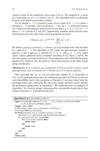 40                                                                                A.C. Niemeyer et al.


matrices acting on the underlying vector space V .n; q/. The subgroup G is given
by a generating set of n n matrices over Fq . The algorithm seeks so-called ppd
elements in G which we describe as follows.
   For an integer e > 1, a primitive prime divisor (ppd) of q e 1 is a prime r
dividing q e 1 such that r does not divide q i 1 for any i < e. It has been known
for a long time that primitive prime divisors exist unless q D 2, e D 6, or e D 2
and q C 1 is a power of 2; see [97]. Superﬁcially, primitive prime divisors seem
interesting because the order of the classical group has the form
                                                           Y
                         j Class.n; q/j D q some power               .q i ˙ 1/:
                                                         various i


We deﬁne a ppd-.qI e/ element g 2 Class.n; q/ as an element with order divisible
by a ppd of q e      1. The algorithm in [72] seeks two ppd elements, namely a
ppd-.qI e1/ and a ppd-.qI e2/ element for e1 6D e2 and e1 ; e2 > n=2, which
satisfy various additional minor conditions described in [72, Sects. 2 and 9]. We
call such a pair a good ppd matrix pair. Their importance lies in the following deep
theorem [72, Theorem 4.8], the proof of which relies heavily on the ﬁnite simple
group classiﬁcation.
Theorem 2.2. If G Ä Class.n; q/ is irreducible on V .n; q/ and G contains a good
ppd matrix pair, then (essentially) G D Class.n; q/ or G is known explicitly.
   Thus, provided that (a) we can test efﬁciently whether G is irreducible on
V .n; q/, (b) good ppd matrix pairs are sufﬁciently prevalent in Class.n; q/ and are
easily identiﬁable, and (c) the exceptions in Theorem 2.2 are easy to deal with, the
good ppd matrix pairs could play the role of the Jordan elements used to identify
the permutation group giants in Algorithm 1. We would then have an analogue of
Algorithm 1 for classical groups, underpinned by considerably deeper theory than
Jordan’s Theorem 2.1. It would look like this:


 Algorithm 2: RECOGNISECLASSICAL
     Input: An irreducible subgroup G D hX1 ; : : : ; Xk i Ä Class.n; q/ and a real number
              " 2 .0; 1/ (the error probability bound).
     Output: true or false
     # If the output is true, we are certain that G D Class.n; q/;
     # the output false may be incorrect;
     for Many(depending on n; q; ") random elements g 2 G do
          determine if g is a ppd element with the additional properties;
          if a good ppd matrix pair is found then
                if G is one of the exceptions then
                     return false
                else
                     return true;
                end
          end
     end
     return false;
 