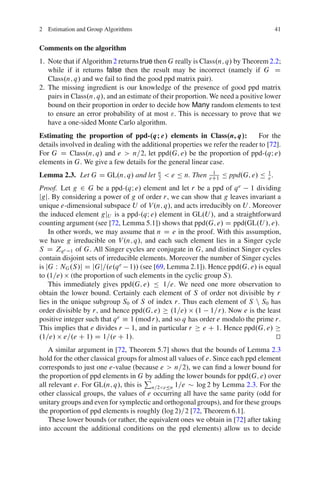 2 Estimation and Group Algorithms                                                       41


Comments on the algorithm
1. Note that if Algorithm 2 returns true then G really is Class.n; q/ by Theorem 2.2;
   while if it returns false then the result may be incorrect (namely if G D
   Class.n; q/ and we fail to ﬁnd the good ppd matrix pair).
2. The missing ingredient is our knowledge of the presence of good ppd matrix
   pairs in Class.n; q/, and an estimate of their proportion. We need a positive lower
   bound on their proportion in order to decide how Many random elements to test
   to ensure an error probability of at most ". This is necessary to prove that we
   have a one-sided Monte Carlo algorithm.
Estimating the proportion of ppd-.qI e/ elements in Class.n; q/:               For the
details involved in dealing with the additional properties we refer the reader to [72].
For G D Class.n; q/ and e > n=2, let ppd.G; e/ be the proportion of ppd-.qI e/
elements in G. We give a few details for the general linear case.
Lemma 2.3. Let G D GL.n; q/ and let       n
                                          2   < e Ä n. Then    1
                                                              eC1   Ä ppd.G; e/ Ä 1 .
                                                                                  e

Proof. Let g 2 G be a ppd-.qI e/ element and let r be a ppd of q e 1 dividing
jgj. By considering a power of g of order r, we can show that g leaves invariant a
unique e-dimensional subspace U of V .n; q/, and acts irreducibly on U . Moreover
the induced element gjU is a ppd-.qI e/ element in GL.U /, and a straightforward
counting argument (see [72, Lemma 5.1]) shows that ppd.G; e/ D ppd.GL.U /; e/.
    In other words, we may assume that n D e in the proof. With this assumption,
we have g irreducible on V .n; q/, and each such element lies in a Singer cycle
S D Zq e 1 of G. All Singer cycles are conjugate in G, and distinct Singer cycles
contain disjoint sets of irreducible elements. Moreover the number of Singer cycles
is jG W NG .S /j D jGj=.e.q e 1// (see [69, Lemma 2.1]). Hence ppd.G; e/ is equal
to .1=e/ (the proportion of such elements in the cyclic group S ).
    This immediately gives ppd.G; e/ Ä 1=e. We need one more observation to
obtain the lower bound. Certainly each element of S of order not divisible by r
lies in the unique subgroup S0 of S of index r. Thus each element of S n S0 has
order divisible by r, and hence ppd.G; e/ .1=e/ .1 1=r/. Now e is the least
positive integer such that q e Á 1 .mod r/, and so q has order e modulo the prime r.
This implies that e divides r 1, and in particular r      e C 1. Hence ppd.G; e/
.1=e/ e=.e C 1/ D 1=.e C 1/.                                                      t
                                                                                  u
    A similar argument in [72, Theorem 5.7] shows that the bounds of Lemma 2.3
hold for the other classical groups for almost all values of e. Since each ppd element
corresponds to just one e-value (because e > n=2), we can ﬁnd a lower bound for
the proportion of ppd elements in G P adding the lower bounds for ppd.G; e/ over
                                      by
all relevant e. For GL.n; q/, this is n=2<eÄn 1=e        log 2 by Lemma 2.3. For the
other classical groups, the values of e occurring all have the same parity (odd for
unitary groups and even for symplectic and orthogonal groups), and for these groups
the proportion of ppd elements is roughly .log 2/=2 [72, Theorem 6.1].
    These lower bounds (or rather, the equivalent ones we obtain in [72] after taking
into account the additional conditions on the ppd elements) allow us to decide
 