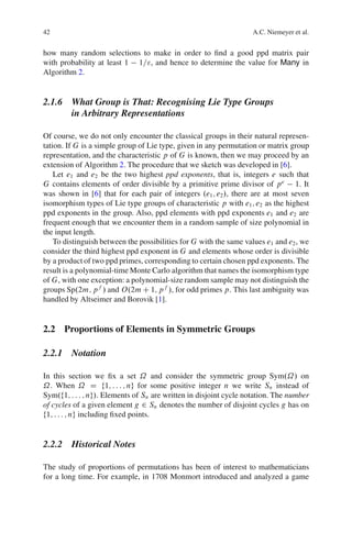 42                                                                 A.C. Niemeyer et al.


how many random selections to make in order to ﬁnd a good ppd matrix pair
with probability at least 1 1=", and hence to determine the value for Many in
Algorithm 2.


2.1.6 What Group is That: Recognising Lie Type Groups
      in Arbitrary Representations

Of course, we do not only encounter the classical groups in their natural represen-
tation. If G is a simple group of Lie type, given in any permutation or matrix group
representation, and the characteristic p of G is known, then we may proceed by an
extension of Algorithm 2. The procedure that we sketch was developed in [6].
    Let e1 and e2 be the two highest ppd exponents, that is, integers e such that
G contains elements of order divisible by a primitive prime divisor of p e 1. It
was shown in [6] that for each pair of integers .e1 ; e2 /, there are at most seven
isomorphism types of Lie type groups of characteristic p with e1 ; e2 as the highest
ppd exponents in the group. Also, ppd elements with ppd exponents e1 and e2 are
frequent enough that we encounter them in a random sample of size polynomial in
the input length.
    To distinguish between the possibilities for G with the same values e1 and e2 , we
consider the third highest ppd exponent in G and elements whose order is divisible
by a product of two ppd primes, corresponding to certain chosen ppd exponents. The
result is a polynomial-time Monte Carlo algorithm that names the isomorphism type
of G, with one exception: a polynomial-size random sample may not distinguish the
groups Sp.2m; p f / and O.2m C 1; p f /, for odd primes p. This last ambiguity was
handled by Altseimer and Borovik [1].


2.2 Proportions of Elements in Symmetric Groups

2.2.1 Notation

In this section we ﬁx a set ˝ and consider the symmetric group Sym.˝/ on
˝. When ˝ D f1; : : : ; ng for some positive integer n we write Sn instead of
Sym.f1; : : : ; ng/. Elements of Sn are written in disjoint cycle notation. The number
of cycles of a given element g 2 Sn denotes the number of disjoint cycles g has on
f1; : : : ; ng including ﬁxed points.


2.2.2 Historical Notes

The study of proportions of permutations has been of interest to mathematicians
for a long time. For example, in 1708 Monmort introduced and analyzed a game
 