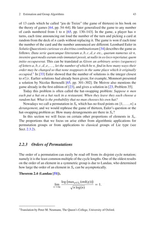 2 Estimation and Group Algorithms                                                     43


of 13 cards which he called “jeu de Treize” (the game of thirteen) in his book on
the theory of games [64, pp. 54–64]. He later generalised the game to any number
of cards numbered from 1 to n [65, pp. 130–143]. In the game, a player has n
turns, each time announcing out loud the number of the turn and picking a card at
random from the deck of n cards without replacing it. The game is won if each time
the number of the card and the number announced are different. Leonhard Euler in
Solutio Quaestionis curiosae ex doctrina combinationum [34] describes the game as
follows: Data serie quotcunque litterarum a; b; c; d; e etc., quarum numerus sit n,
invenire quot modis earum ordo immutari possit, ut nullo in eo loco reperiatur, quem
initio occupaverat. This can be translated as Given an arbitrary series (sequence)
of letters a; b; c; d; e; : : :, let the number of which be n, ﬁnd in how many ways their
order may be changed so that none reappears in the same place which it originally
occupied.1 In [33] Euler showed that the number of solutions is the integer closest
to nŠ=e. Earlier solutions had already been given; for example, Monmort presented
a solution by Nicolas Bernoulli [65, pp. 301–302]. De Moivre also mentions the
game already in the ﬁrst edition of [23], and gives a solution in [23, Problem 35].
    Today this problem is often called the hat-swapping problem: Suppose n men
each put a hat on a hat rack in a restaurant. When they leave they each choose a
random hat. What is the probability that no man chooses his own hat?
    Nowadays we call a permutation in Sn which has no ﬁxed points on f1; : : : ; ng a
derangement, and we would rephrase the game of thirteen, Euler’s question or the
hat-swapping problem as: How many derangements are there in Sn ?
    In this section we will focus on certain other proportions of elements in Sn .
The proportions that we focus on arise either from algorithmic applications for
permutation groups or from applications to classical groups of Lie type (see
Sect. 2.3.2).



2.2.3 Orders of Permutations

The order of a permutation can easily be read off from its disjoint cycle notation;
namely it is the least common multiple of the cycle lengths. One of the oldest results
on the order of an element in a symmetric group is due to Landau, who determined
how large the order of an element in Sn can be asymptotically.
Theorem 2.4 (Landau [51]).

                                     log maxg2Sn .ord.g//
                               lim        p               D 1:
                              n!1           n log.n/




1
    Translation by Peter M. Neumann, The Queen’s College, University of Oxford.
 