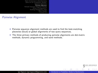 Short introduction to Bioinformatics
                       What are the Probabilistic Models?
                                      Sequence Alignment
                                       Pairwise Alignment
                      Multiple Sequence Alignment Models
                                   What is Phylogenetics?
                               Building Phylogenetic Trees
                                             Other Models
                                              Conctact Us


Pairwise Alignment


       Pairwise sequence alignment methods are used to ﬁnd the best-matching
       piecewise (local) or global alignments of two query sequences.
       The three primary methods of producing pairwise alignments are dot-matrix
       methods, dynamic programming, and word methods.




                                                                                                                   EVEN BRIDGES
                                                                                                                       G E N O M I C S, LLC




            Igor Bogicevic (igor.bogicevic@sbgenomics.com)   Introduction to Probabilistic Models for Bioinformatics
 
