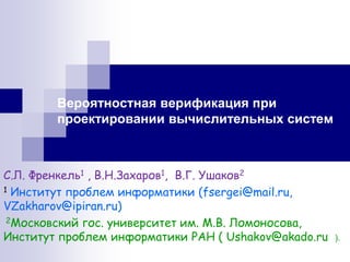 Вероятностная верификация при проектировании вычислительных систем 
С.Л. Френкель1 , В.Н.Захаров1, В.Г. Ушаков2 
1 Институт проблем информатики (fsergei@mail.ru, VZakharov@ipiran.ru) 
2Московский гос. университет им. М.В. Ломоносова, Институт проблем информатики РАН ( Ushakov@akado.ru ). 
 