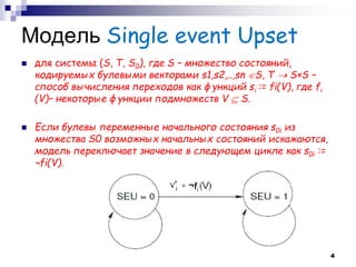 Модель Single event Upset 
для системы (S, T, S0), где S – множество состояний, кодируемых булевыми векторами s1,s2,..,sn S, T  S×S – способ вычисления переходов как функций si := fi(V), где fi (V)– некоторые функции подмножеств V  S. 
Если булевы переменные начального состояния s0i из множества S0 возможных начальных состояний искажаются, модель переключает значение в следующем цикле как s0i := ¬fi(V). 
4  