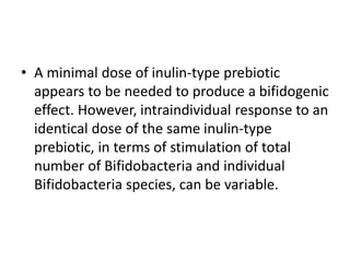• A minimal dose of inulin-type prebiotic
appears to be needed to produce a bifidogenic
effect. However, intraindividual response to an
identical dose of the same inulin-type
prebiotic, in terms of stimulation of total
number of Bifidobacteria and individual
Bifidobacteria species, can be variable.
 