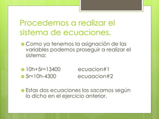 Procedemos a realizar el
sistema de ecuaciones.
 Como ya tenemos la asignación de las
variables podemos proseguir a realizar el
sistema:
 10h+5r=13400 ecuacion#1
 5r=10h-4300 ecuaacion#2
 Estas dos ecuaciones las sacamos según
lo dicho en el ejercicio anterior.
 