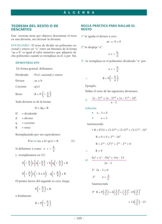 TEOREMA DEL RESTO O DE
DESCARTES
Este teorema tiene por objetivo determinar el resto
en una división, sin efectuar la división.
ENUNCIADO.- El resto de dividir un polinomio ra-
cional y entero en “x” entre un binomio de la forma
“ax ± b” es igual al valor numérico que adquiere di-
cho polinomio cuando se reemplaza en él, x por b/a.
DEMOSTRACIÓN
En forma general, definamos:
Dividendo : P(x), racional y entero
Divisor : ax ± b
Cociente : q(x)
a
Resto : R = P
( ––
)
b
Toda división es de la forma:
D = dq + R
D = dividendo
d = divisor
q = cociente
R = resto
Reemplazando por sus equivalentes:
P(x) ≡ (ax ± b) q(x) + R (1)
b
Si definimos x como: x =  ––
a
y reemplazamos en (1):
b b b
P( ––
)=
[a
(––
)  b
]q
( ––
)+ R
a a a
b b
P
( ––
)=
( b ± b
). q
( ––
)+ R
a a
El primer factor del segundo es cero, luego:
b
P
( ––
)= R
a
o finalmente:
b
R = P
( ––
)
a
REGLA PRÁCTICA PARA HALLAR EL
RESTO
1º Se iguala el divisor a cero:
ax ± b = 0
2º Se despeja “x”:
b
x =  ––
a
3º Se reemplaza en el polinomio dividendo “x” por.
b
x =  ––
a
b
∴ R = P
( ––
)
a
Ejemplo:
Hallar el resto de las siguientes divisiones:
(x - 3)64
+ (x - 3)40
+ (x - 1)16
- 164
i) ––––––––––––––––––––––––––––––
x - 3
Solución:
• x - 3 = 0
• x = 3
Sustituyendo
• R = P(3) = (3-3)64
+ (3-3)40
+ (3-1)16
- 164
R = 0 + 0 + 216
- 164
R = 216
- (24
)4
= 216
- 216
= 0
∴ R = 0
6x4
+ x3
- 19x2
+ 14x - 15
ii) –––––––––––––––––––––––
2x - 3
1º 2x - 3 = 0
3
2º x = ––
2
Sustituyendo
3 3 4
3 3
3 2
3º R = P(––)= 6(––)+ (––)- 19(––)
2 2 2 2
3
+ 14(––)- 15
2
Á L G E B R A
- 105 -
 